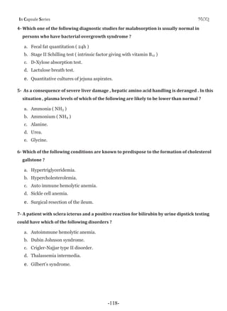 I Cƒ’•—Ž‡ S‡”‹‡• MCQ
4Ǧ Which one of the following diagnostic studies for malabsorption is usually normal in
persons who have bacterial overgrowth syndrome ?
a. Fecal fat quantitation ( 24h )
b. Stage II Schilling test ( intrinsic factor giving with vitamin B12 )
c. D-Xylose absorption test.
d. Lactulose breath test.
e. Quantitative cultures of jejuna aspirates.
5Ǧ As a consequence of severe liver damage , hepatic amino acid handling is deranged . In this
situation , plasma levels of which of the following are likely to be lower than normal ?
a. Ammonia ( NH3 )
b. Ammonium ( NH4 )
c. Alanine.
d. Urea.
e. Glycine.
6Ǧ Which of the following conditions are known to predispose to the formation of cholesterol
gallstone ?
a. Hypertriglyceridemia.
b. Hypercholesterolemia.
c. Auto immune hemolytic anemia.
d. Sickle cell anemia.
e. Surgical resection of the ileum.
7Ǧ A patient with sclera icterus and a positive reaction for bilirubin by urine dipstick testing
could have which of the following disorders ?
a. Autoimmune hemolytic anemia.
b. Dubin Johnson syndrome.
c. Crigler-Najjar type II disorder.
d. Thalassemia intermedia.
e. Gilbert’s syndrome.
-118-
 
