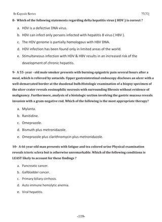 I Cƒ’•—Ž‡ S‡”‹‡• MCQ
8Ǧ Which of the following statements regarding delta hepatitis virus ( HDV ) is correct ?
a. HDV is a defective DNA virus.
b. HDV can infect only persons infected with hepatitis B virus ( HBV ).
c. The HDV genome is partially homologous with HBV DNA.
d. HDV infection has been found only in limited areas of the world.
e. Stimultaneous infection with HDV & HBV results in an increased risk of the
development of chronic hepatitis.
9Ǧ A 55Ǧ year Ǧ old male smoker presents with burning epigastric pain several hours after a
meal, which is relieved by antacids. Upper gastrointestinal endoscopy discloses an ulcer with a
wellǦdemarcated border at the duodenal bulb.Histologic examination of a biopsy specimen of
the ulcer crater reveals eosinophilic necrosis with surrounding fibrosis without evidence of
malignancy. Furthermore, analysis of a histologic section involving the gastric mucosa reveals
invasion with a gramǦnegative rod. Which of the following is the most appropriate therapy?
a. Mylanta.
b. Ranitidine.
c. Omeprazole.
d. Bismuth plus metronidazole.
e. Omeprazole plus clarithromycin plus metronidazole.
10Ǧ A 66 yearǦold man presents with fatigue and tea colored urine Physical examination
reveals icteric sclera but is otherwise unremarkable. Which of the following conditions is
LEAST likely to account for these findings ?
a. Pancreatic cancer.
b. Gallbladder cancer.
c. Primary biliary cirrhosis.
d. Auto immune hemolytic anemia.
e. Viral hepatitis.
-119-
 
