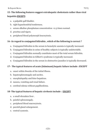 I Cƒ’•—Ž‡ S‡”‹‡• MCQ
15Ǧ The following features suggest extrahepatic cholestasis rather than viral
hepatitis EXCEPT:
a. a palpable gall bladder.
b. right hypochondrial tenderness.
c. serum alkaline phosphatase concentration >2.5 times normal.
d. pruritus and rigors.
e. peripheral blood polymorph leucocytosis.
16Ǧ As regard to conjugated bilirubin , which of the following is correct ?
a. Conjugated bilirubin in the serum in hemolytic anemia is typically increased.
b. Conjugated bilirubin in urine of healthy subjects is typically undetectable.
c. Conjugated bilirubin normally constitutes most of the total serum bilirubin.
d. Conjugated bilirubin in Gilbert's syndrome is typically increased.
e. Conjugated bilirubin in the serum in obstructive jaundice is typically decreased.
17Ǧ The typical features of acute (fulminant) hepatic failure include : EXCEPT
a. onset within 8weeks of the initial illness.
b. hepatosplenomegaly and ascites.
c. encephalopathy and fetor hepaticus.
d. nausea, vomiting and renal failure.
e. cerebral edema without papilloedema.
18Ǧ The typical features of hepatic cirrhosis include : EXCEPT
a. a small shrunken liver .
b. painful splenomegaly.
c. peripheral blood macrocytosis.
d. parotid gland enlargement.
e. central cyanosis.
-121-
 