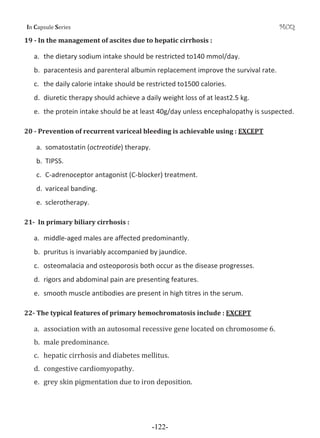 I Cƒ’•—Ž‡ S‡”‹‡• MCQ
19 Ǧ In the management of ascites due to hepatic cirrhosis :
a. the dietary sodium intake should be restricted to140 mmol/day.
b. paracentesis and parenteral albumin replacement improve the survival rate.
c. the daily calorie intake should be restricted to1500 calories.
d. diuretic therapy should achieve a daily weight loss of at least2.5 kg.
e. the protein intake should be at least 40g/day unless encephalopathy is suspected.
20 Ǧ Prevention of recurrent variceal bleeding is achievable using : EXCEPT
a. somatostatin (octreotide) therapy.
b. TIPSS.
c. CͲadrenoceptor antagonist (CͲblocker) treatment.
d. variceal banding.
e. sclerotherapy.
21Ǧ In primary biliary cirrhosis :
a. middleͲaged males are affected predominantly.
b. pruritus is invariably accompanied by jaundice.
c. osteomalacia and osteoporosis both occur as the disease progresses.
d. rigors and abdominal pain are presenting features.
e. smooth muscle antibodies are present in high titres in the serum.
22Ǧ The typical features of primary hemochromatosis include : EXCEPT
ƒǤ ƒ••‘…‹ƒ–‹‘ ™‹–Š ƒ ƒ—–‘•‘ƒŽ ”‡…‡••‹˜‡ ‰‡‡ Ž‘…ƒ–‡† ‘ …Š”‘‘•‘‡ ͸Ǥ
„Ǥ ƒŽ‡ ’”‡†‘‹ƒ…‡Ǥ
…Ǥ Š‡’ƒ–‹… …‹””Š‘•‹• ƒ† †‹ƒ„‡–‡• ‡ŽŽ‹–—•Ǥ
†Ǥ …‘‰‡•–‹˜‡ …ƒ”†‹‘›‘’ƒ–Š›Ǥ
e. ‰”‡› •‹ ’‹‰‡–ƒ–‹‘ †—‡ –‘ ‹”‘ †‡’‘•‹–‹‘Ǥ
-122-
 