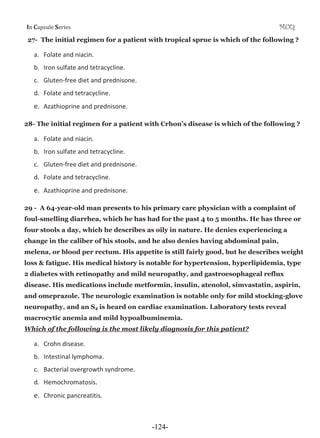 I Cƒ’•—Ž‡ S‡”‹‡• MCQ
27- The initial regimen for a patient with tropical sprue is which of the following ?
a. Folate and niacin.
b. Iron sulfate and tetracycline.
c. GlutenͲfree diet and prednisone.
d. Folate and tetracycline.
e. Azathioprine and prednisone.
28- The initial regimen for a patient with Crhon’s disease is which of the following ?
a. Folate and niacin.
b. Iron sulfate and tetracycline.
c. GlutenͲfree diet and prednisone.
d. Folate and tetracycline.
e. Azathioprine and prednisone.
29 - A 64-year-old man presents to his primary care physician with a complaint of
foul-smelling diarrhea, which he has had for the past 4 to 5 months. He has three or
four stools a day, which he describes as oily in nature. He denies experiencing a
change in the caliber of his stools, and he also denies having abdominal pain,
melena, or blood per rectum. His appetite is still fairly good, but he describes weight
loss & fatigue. His medical history is notable for hypertension, hyperlipidemia, type
2 diabetes with retinopathy and mild neuropathy, and gastroesophageal reflux
disease. His medications include metformin, insulin, atenolol, simvastatin, aspirin,
and omeprazole. The neurologic examination is notable only for mild stocking-glove
neuropathy, and an S4 is heard on cardiac examination. Laboratory tests reveal
macrocytic anemia and mild hypoalbuminemia.
Which of the following is the most likely diagnosis for this patient?
a. Crohn disease.
b. Intestinal lymphoma.
c. Bacterial overgrowth syndrome.
d. Hemochromatosis.
e. Chronic pancreatitis.
-124-
 