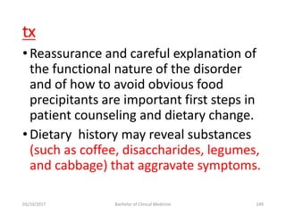 tx
•Reassurance and careful explanation of
the functional nature of the disorder
and of how to avoid obvious food
precipitants are important first steps in
patient counseling and dietary change.
•Dietary history may reveal substances
(such as coffee, disaccharides, legumes,
and cabbage) that aggravate symptoms.
03/10/2017 Bachelor of Clinical Medicine 149
 