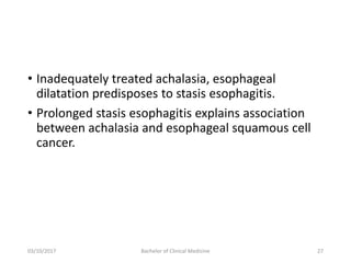 • Inadequately treated achalasia, esophageal
dilatation predisposes to stasis esophagitis.
• Prolonged stasis esophagitis explains association
between achalasia and esophageal squamous cell
cancer.
03/10/2017 Bachelor of Clinical Medicine 27
 