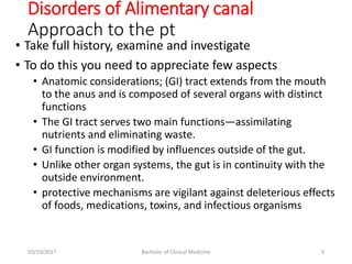 • Take full history, examine and investigate
• To do this you need to appreciate few aspects
• Anatomic considerations; (GI) tract extends from the mouth
to the anus and is composed of several organs with distinct
functions
• The GI tract serves two main functions—assimilating
nutrients and eliminating waste.
• GI function is modified by influences outside of the gut.
• Unlike other organ systems, the gut is in continuity with the
outside environment.
• protective mechanisms are vigilant against deleterious effects
of foods, medications, toxins, and infectious organisms
Disorders of Alimentary canal
Approach to the pt
03/10/2017 Bachelor of Clinical Medicine 3
 
