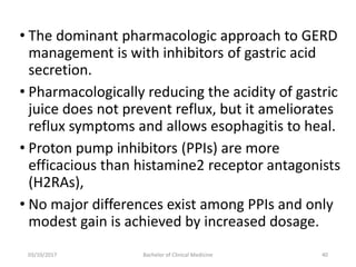 • The dominant pharmacologic approach to GERD
management is with inhibitors of gastric acid
secretion.
• Pharmacologically reducing the acidity of gastric
juice does not prevent reflux, but it ameliorates
reflux symptoms and allows esophagitis to heal.
• Proton pump inhibitors (PPIs) are more
efficacious than histamine2 receptor antagonists
(H2RAs),
• No major differences exist among PPIs and only
modest gain is achieved by increased dosage.
03/10/2017 Bachelor of Clinical Medicine 40
 