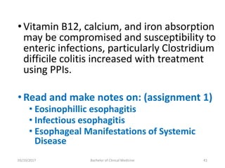 •Vitamin B12, calcium, and iron absorption
may be compromised and susceptibility to
enteric infections, particularly Clostridium
difficile colitis increased with treatment
using PPIs.
•Read and make notes on: (assignment 1)
• Eosinophillic esophagitis
• Infectious esophagitis
• Esophageal Manifestations of Systemic
Disease
03/10/2017 Bachelor of Clinical Medicine 41
 