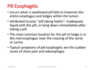 Pill Esophagitis
• occurs when a swallowed pill fails to traverses the
entire esophagus and lodges within the lumen
• attributed to poor "pill taking habits": inadequate
liquid with the pill, or lying down immediately after
taking a pill
• The most common location for the pill to lodge is in
the mid-esophagus near the crossing of the aorta
or carina
• Typical symptoms of pill esophagitis are the sudden
onset of chest pain and odynophagia
03/10/2017 Bachelor of Clinical Medicine 48
 