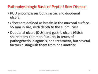 Pathophysiologic Basis of Peptic Ulcer Disease
• PUD encompasses both gastric and duodenal
ulcers.
• Ulcers are defined as breaks in the mucosal surface
>5 mm in size, with depth to the submucosa.
• Duodenal ulcers (DUs) and gastric ulcers (GUs);
share many common features in terms of
pathogenesis, diagnosis, and treatment, but several
factors distinguish them from one another.
03/10/2017 Bachelor of Clinical Medicine 50
 