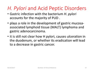H. Pylori and Acid Peptic Disorders
• Gastric infection with the bacterium H. pylori
accounts for the majority of PUD .
• plays a role in the development of gastric mucosa-
associated lymphoid tissue (MALT) lymphoma and
gastric adenocarcinoma.
• it is still not clear how H pylori, causes ulceration in
the duodenum, or whether its eradication will lead
to a decrease in gastric cancer.
03/10/2017 Bachelor of Clinical Medicine 57
 
