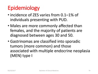 Epidemiology
• incidence of ZES varies from 0.1–1% of
individuals presenting with PUD.
• Males are more commonly affected than
females, and the majority of patients are
diagnosed between ages 30 and 50.
• Gastrinomas are classified into sporadic
tumors (more common) and those
associated with multiple endocrine neoplasia
(MEN) type I
03/10/2017 Bachelor of Clinical Medicine 74
 