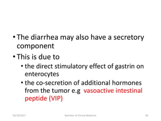 •The diarrhea may also have a secretory
component
•This is due to
• the direct stimulatory effect of gastrin on
enterocytes
• the co-secretion of additional hormones
from the tumor e.g vasoactive intestinal
peptide (VIP)
03/10/2017 Bachelor of Clinical Medicine 82
 
