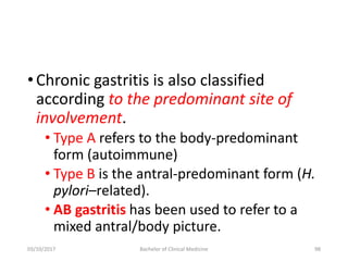 •Chronic gastritis is also classified
according to the predominant site of
involvement.
• Type A refers to the body-predominant
form (autoimmune)
• Type B is the antral-predominant form (H.
pylori–related).
• AB gastritis has been used to refer to a
mixed antral/body picture.
03/10/2017 Bachelor of Clinical Medicine 98
 
