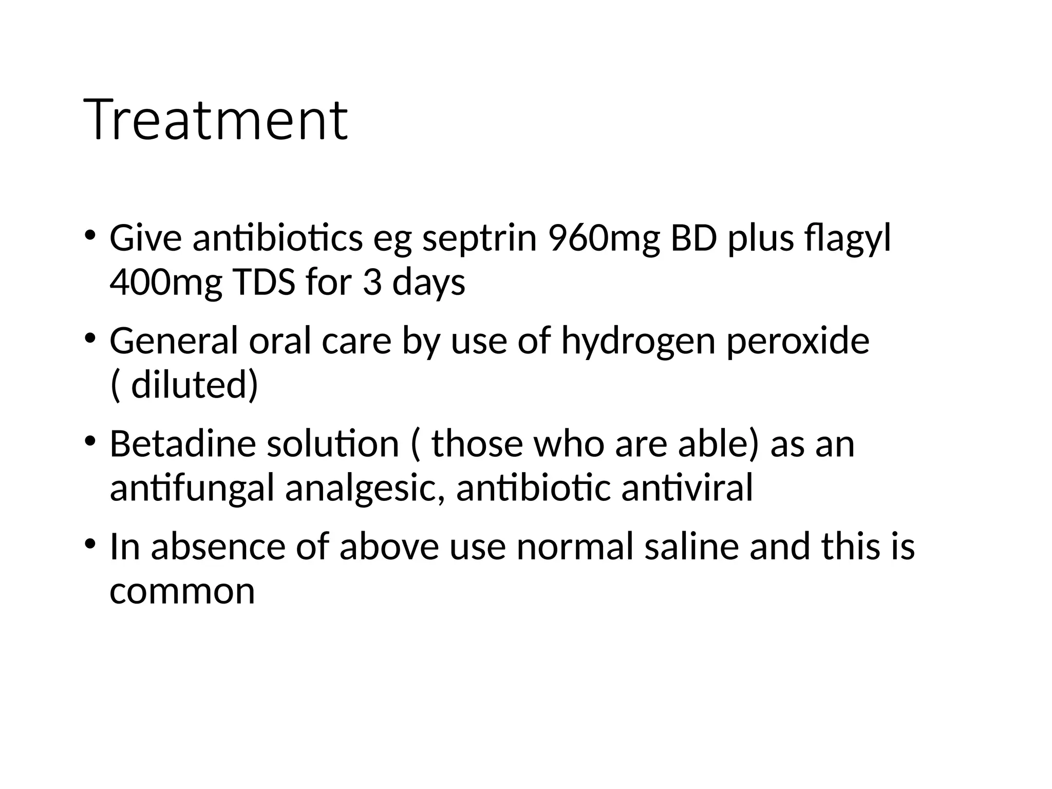 Treatment
• Give antibiotics eg septrin 960mg BD plus flagyl
400mg TDS for 3 days
• General oral care by use of hydrogen peroxide
( diluted)
• Betadine solution ( those who are able) as an
antifungal analgesic, antibiotic antiviral
• In absence of above use normal saline and this is
common
 