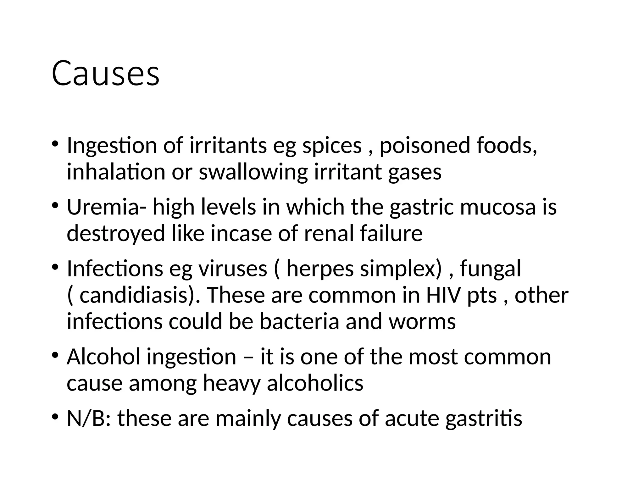 Causes
• Ingestion of irritants eg spices , poisoned foods,
inhalation or swallowing irritant gases
• Uremia- high levels in which the gastric mucosa is
destroyed like incase of renal failure
• Infections eg viruses ( herpes simplex) , fungal
( candidiasis). These are common in HIV pts , other
infections could be bacteria and worms
• Alcohol ingestion – it is one of the most common
cause among heavy alcoholics
• N/B: these are mainly causes of acute gastritis
 
