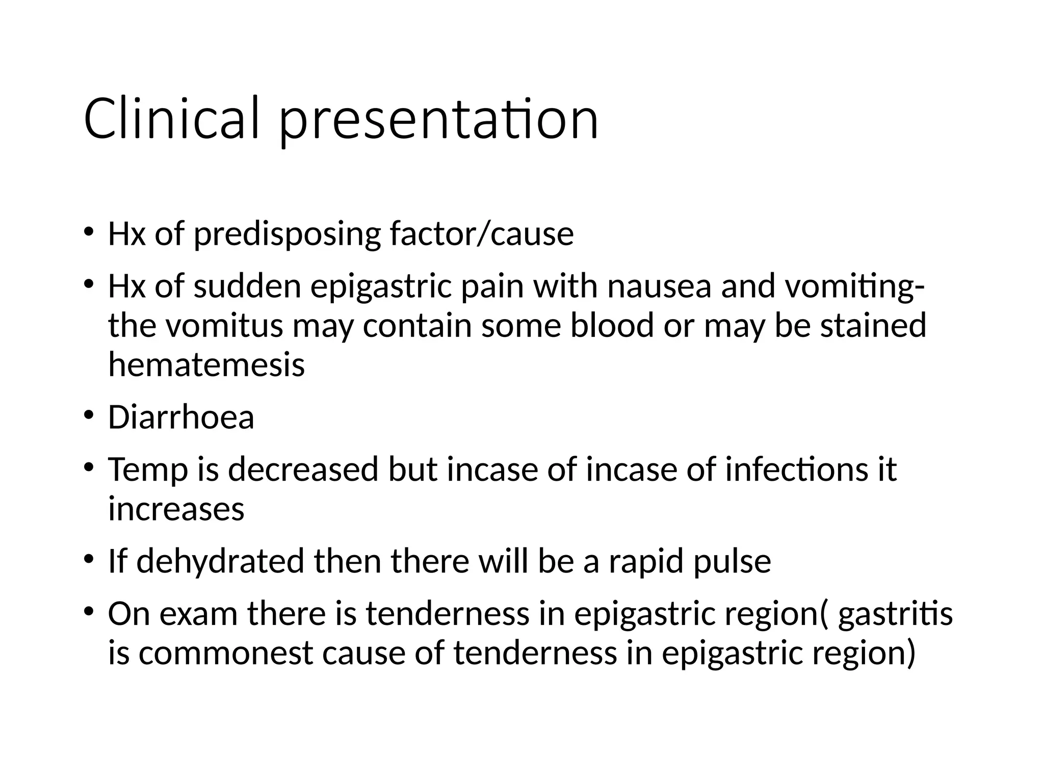 Clinical presentation
• Hx of predisposing factor/cause
• Hx of sudden epigastric pain with nausea and vomiting-
the vomitus may contain some blood or may be stained
hematemesis
• Diarrhoea
• Temp is decreased but incase of incase of infections it
increases
• If dehydrated then there will be a rapid pulse
• On exam there is tenderness in epigastric region( gastritis
is commonest cause of tenderness in epigastric region)
 