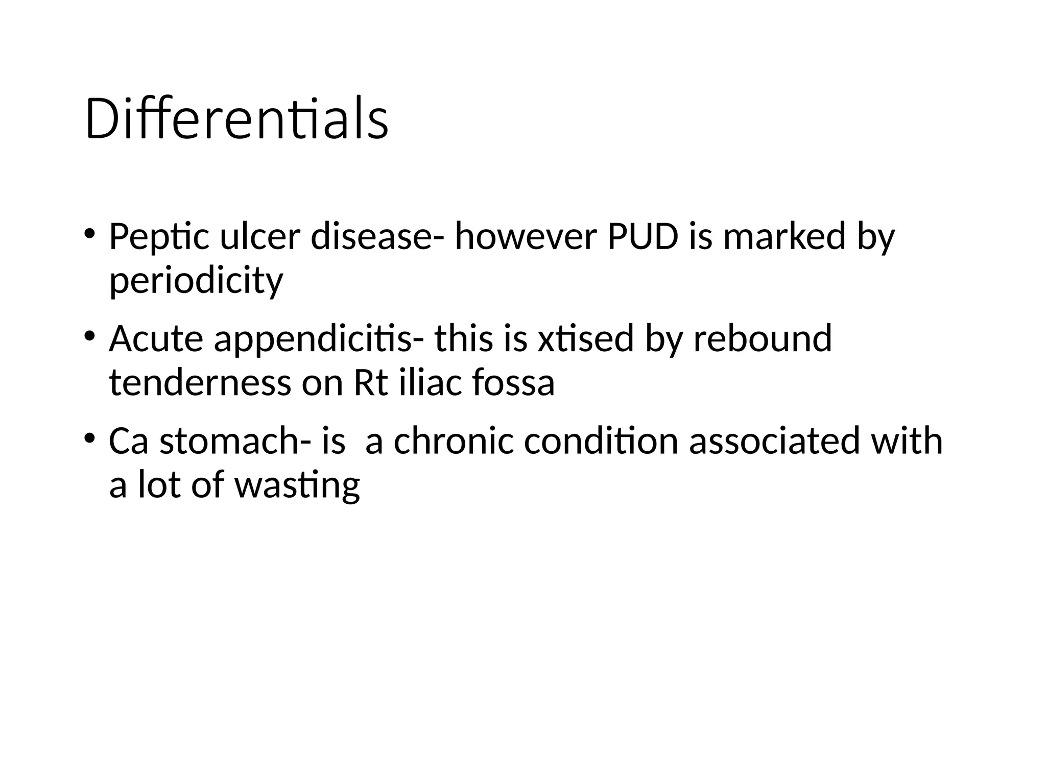 Differentials
• Peptic ulcer disease- however PUD is marked by
periodicity
• Acute appendicitis- this is xtised by rebound
tenderness on Rt iliac fossa
• Ca stomach- is a chronic condition associated with
a lot of wasting
 