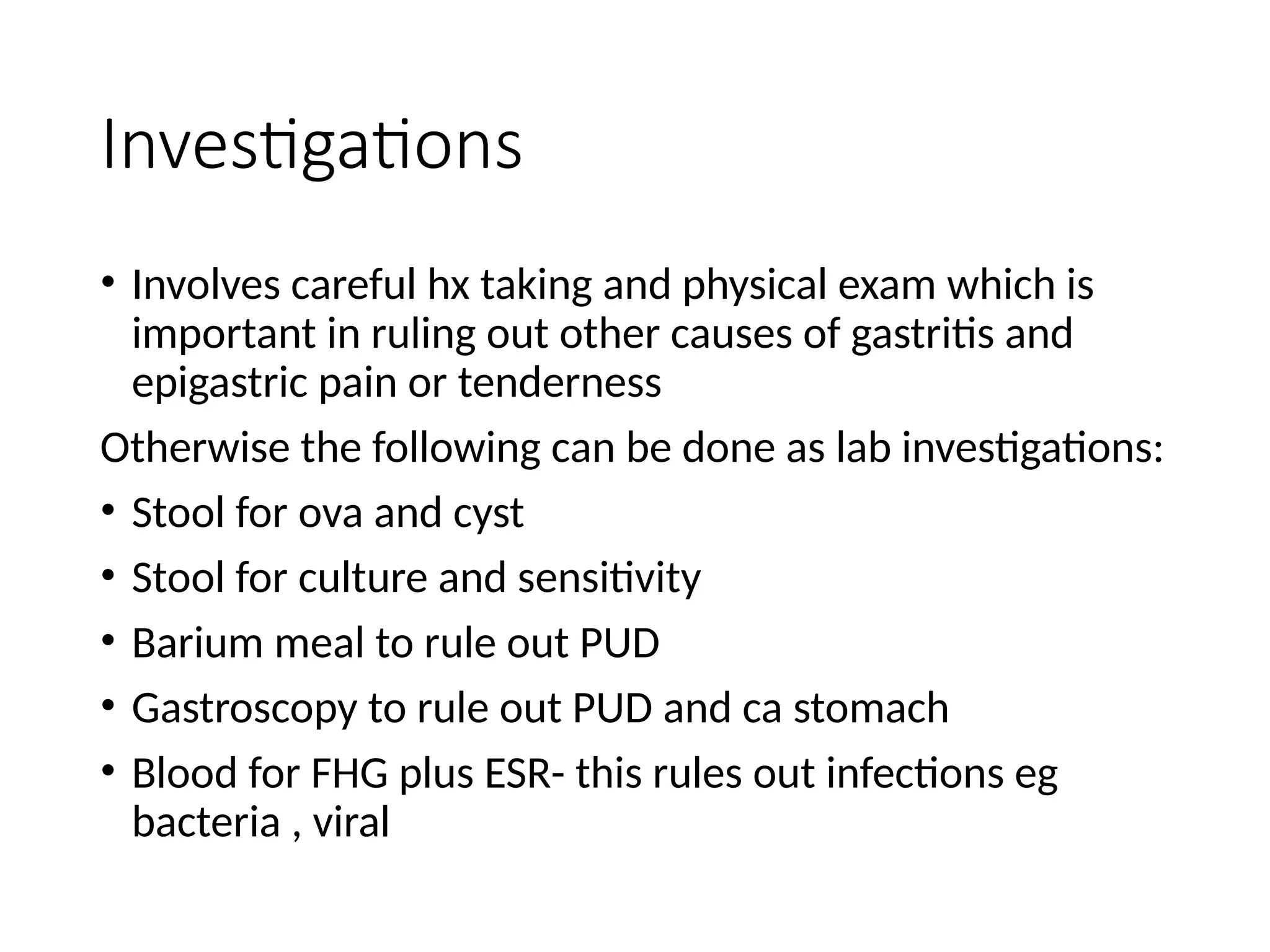 Investigations
• Involves careful hx taking and physical exam which is
important in ruling out other causes of gastritis and
epigastric pain or tenderness
Otherwise the following can be done as lab investigations:
• Stool for ova and cyst
• Stool for culture and sensitivity
• Barium meal to rule out PUD
• Gastroscopy to rule out PUD and ca stomach
• Blood for FHG plus ESR- this rules out infections eg
bacteria , viral
 