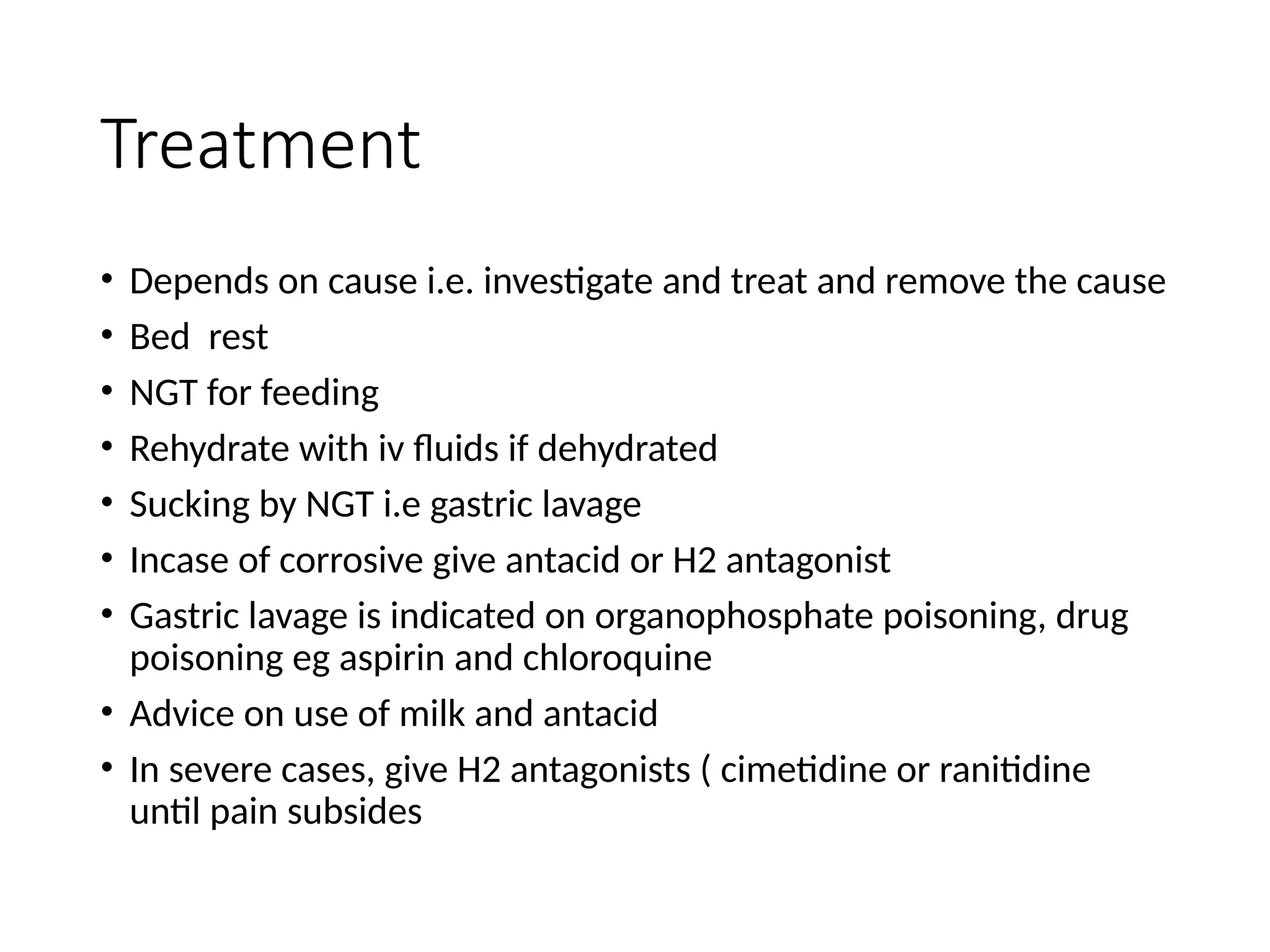 Treatment
• Depends on cause i.e. investigate and treat and remove the cause
• Bed rest
• NGT for feeding
• Rehydrate with iv fluids if dehydrated
• Sucking by NGT i.e gastric lavage
• Incase of corrosive give antacid or H2 antagonist
• Gastric lavage is indicated on organophosphate poisoning, drug
poisoning eg aspirin and chloroquine
• Advice on use of milk and antacid
• In severe cases, give H2 antagonists ( cimetidine or ranitidine
until pain subsides
 