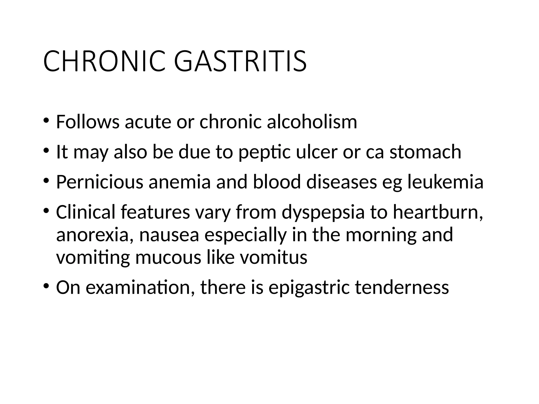 CHRONIC GASTRITIS
• Follows acute or chronic alcoholism
• It may also be due to peptic ulcer or ca stomach
• Pernicious anemia and blood diseases eg leukemia
• Clinical features vary from dyspepsia to heartburn,
anorexia, nausea especially in the morning and
vomiting mucous like vomitus
• On examination, there is epigastric tenderness
 