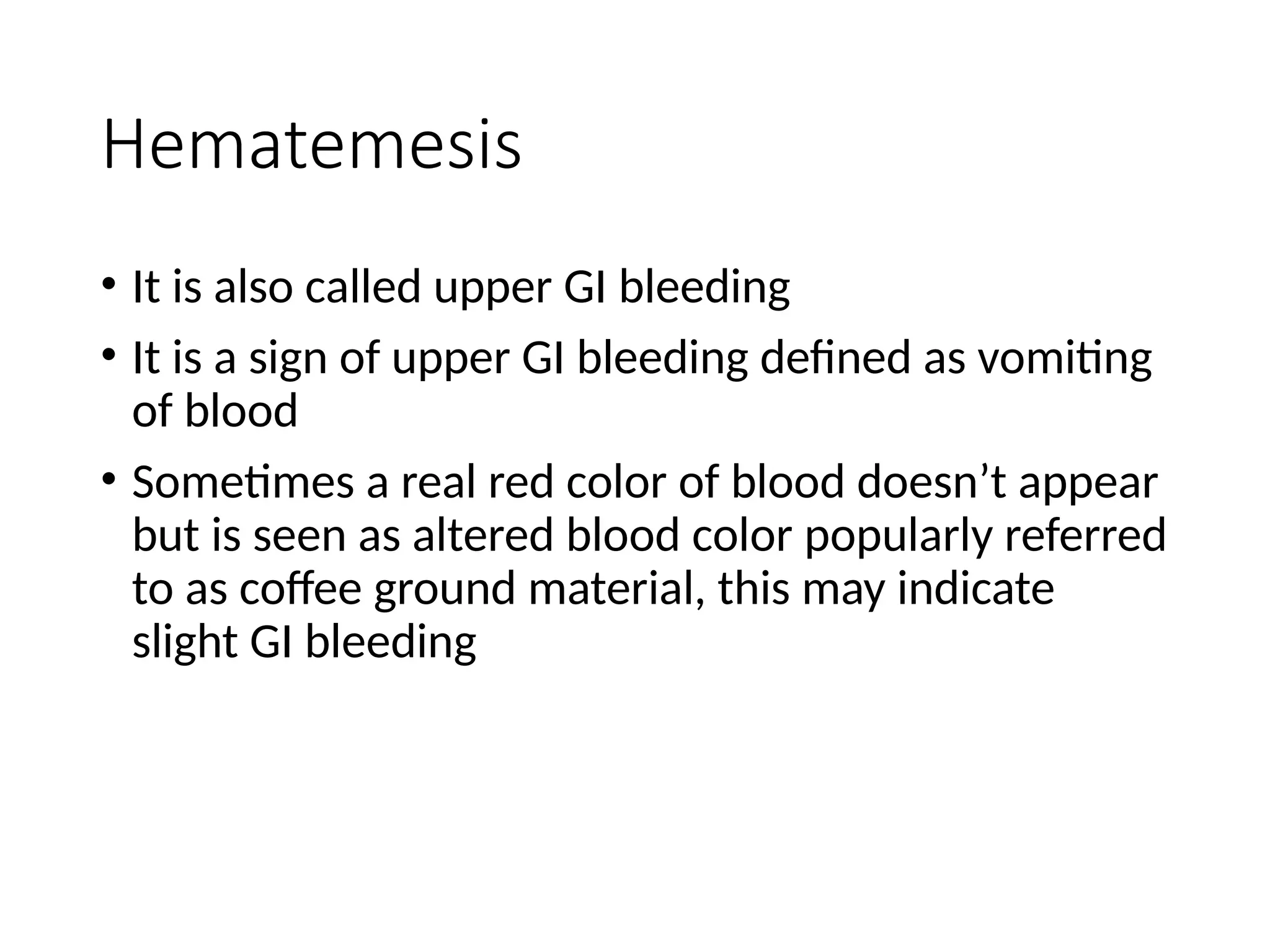 Hematemesis
• It is also called upper GI bleeding
• It is a sign of upper GI bleeding defined as vomiting
of blood
• Sometimes a real red color of blood doesn’t appear
but is seen as altered blood color popularly referred
to as coffee ground material, this may indicate
slight GI bleeding
 