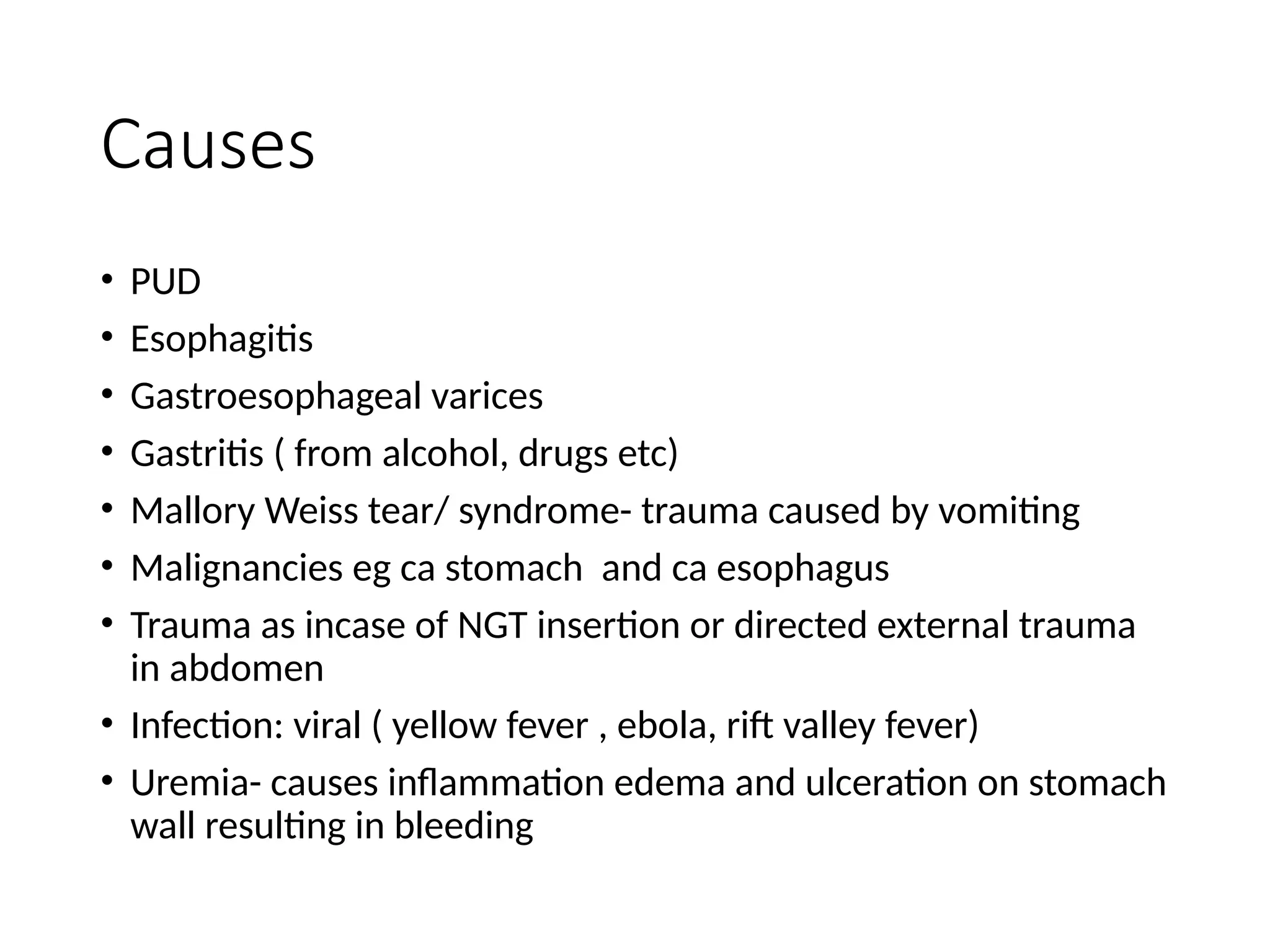 Causes
• PUD
• Esophagitis
• Gastroesophageal varices
• Gastritis ( from alcohol, drugs etc)
• Mallory Weiss tear/ syndrome- trauma caused by vomiting
• Malignancies eg ca stomach and ca esophagus
• Trauma as incase of NGT insertion or directed external trauma
in abdomen
• Infection: viral ( yellow fever , ebola, rift valley fever)
• Uremia- causes inflammation edema and ulceration on stomach
wall resulting in bleeding
 
