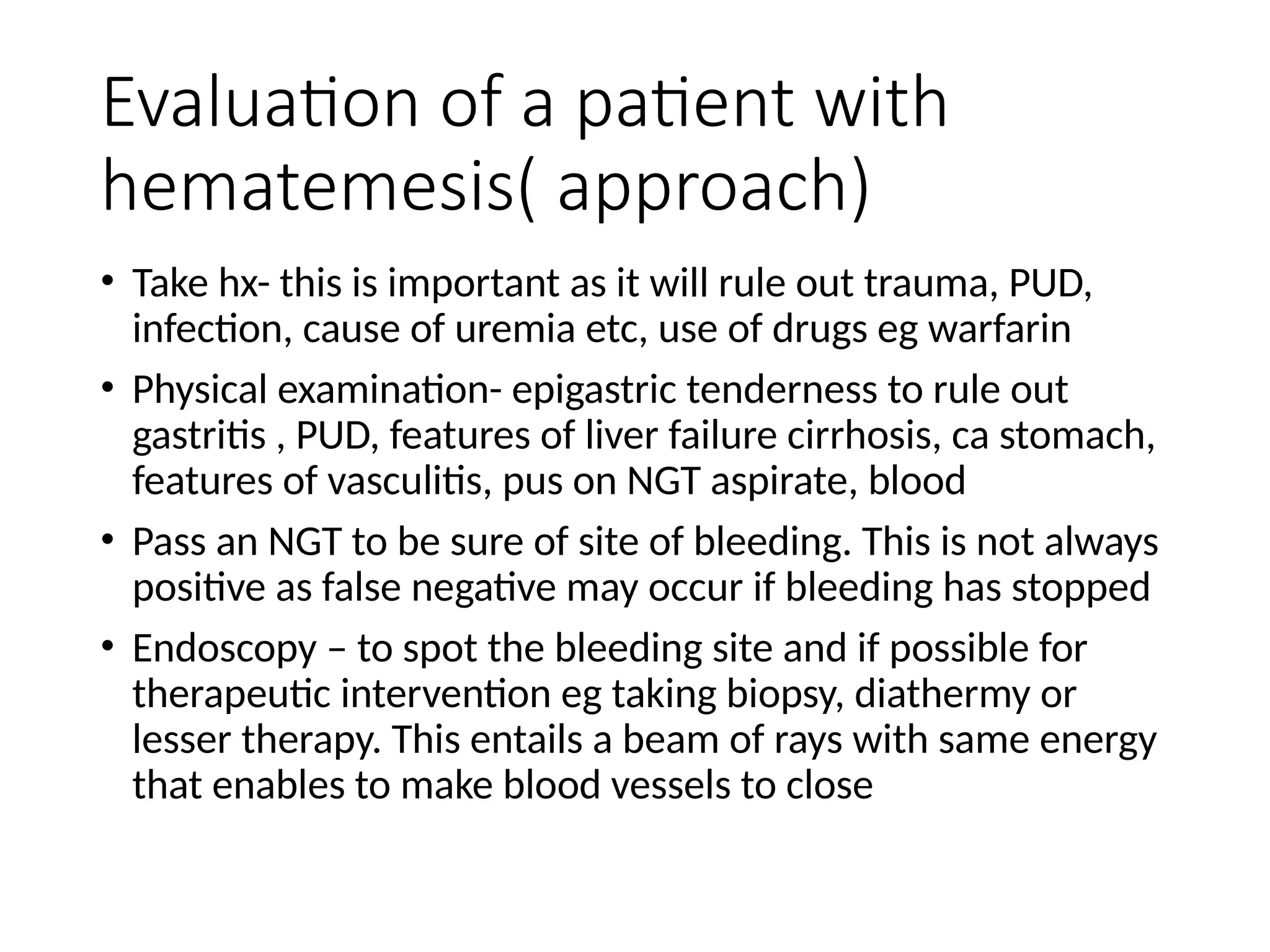 Evaluation of a patient with
hematemesis( approach)
• Take hx- this is important as it will rule out trauma, PUD,
infection, cause of uremia etc, use of drugs eg warfarin
• Physical examination- epigastric tenderness to rule out
gastritis , PUD, features of liver failure cirrhosis, ca stomach,
features of vasculitis, pus on NGT aspirate, blood
• Pass an NGT to be sure of site of bleeding. This is not always
positive as false negative may occur if bleeding has stopped
• Endoscopy – to spot the bleeding site and if possible for
therapeutic intervention eg taking biopsy, diathermy or
lesser therapy. This entails a beam of rays with same energy
that enables to make blood vessels to close
 
