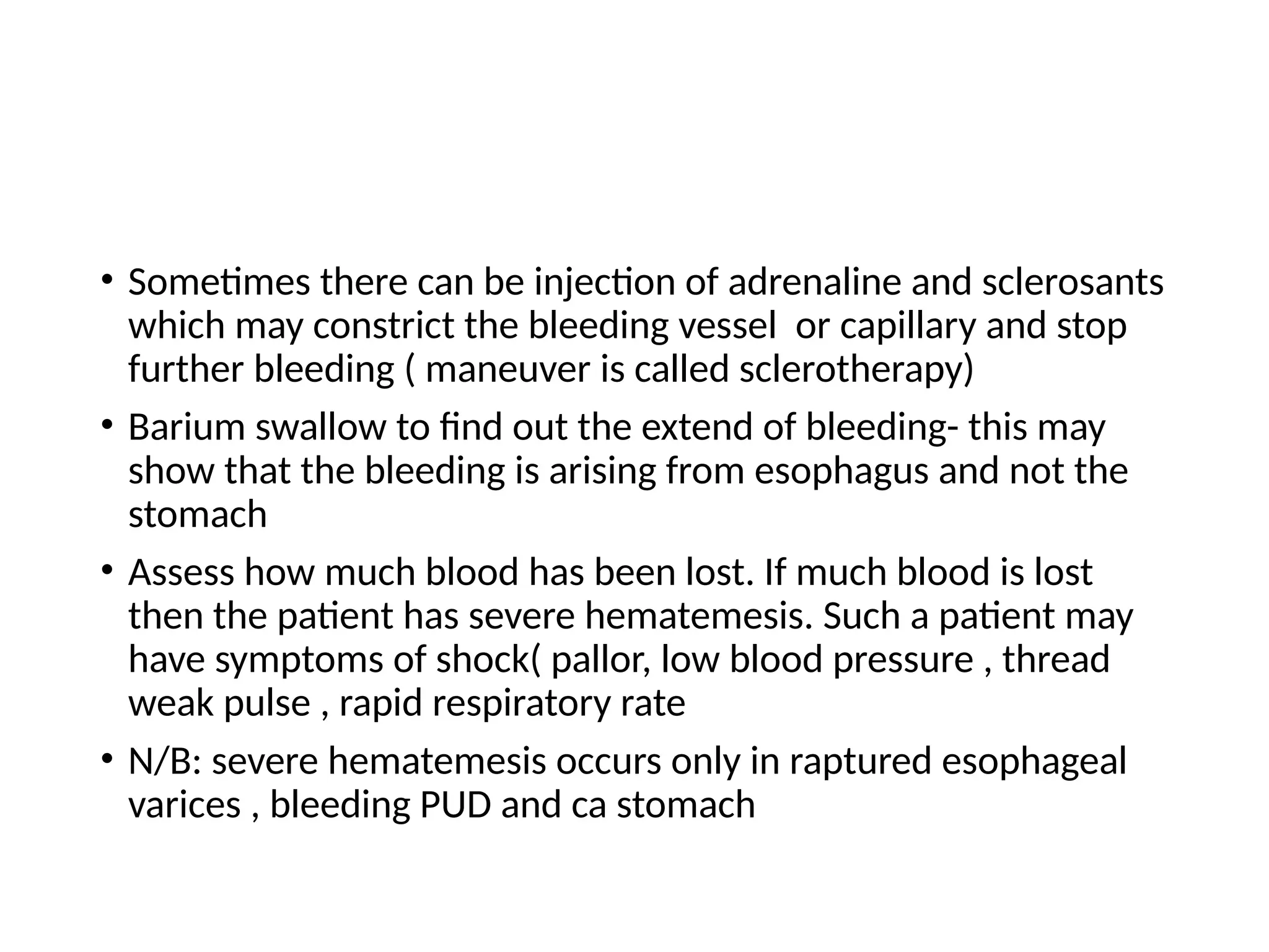 • Sometimes there can be injection of adrenaline and sclerosants
which may constrict the bleeding vessel or capillary and stop
further bleeding ( maneuver is called sclerotherapy)
• Barium swallow to find out the extend of bleeding- this may
show that the bleeding is arising from esophagus and not the
stomach
• Assess how much blood has been lost. If much blood is lost
then the patient has severe hematemesis. Such a patient may
have symptoms of shock( pallor, low blood pressure , thread
weak pulse , rapid respiratory rate
• N/B: severe hematemesis occurs only in raptured esophageal
varices , bleeding PUD and ca stomach
 