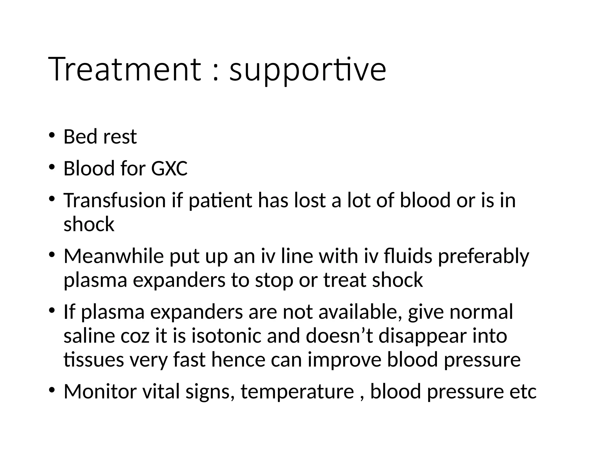 Treatment : supportive
• Bed rest
• Blood for GXC
• Transfusion if patient has lost a lot of blood or is in
shock
• Meanwhile put up an iv line with iv fluids preferably
plasma expanders to stop or treat shock
• If plasma expanders are not available, give normal
saline coz it is isotonic and doesn’t disappear into
tissues very fast hence can improve blood pressure
• Monitor vital signs, temperature , blood pressure etc
 