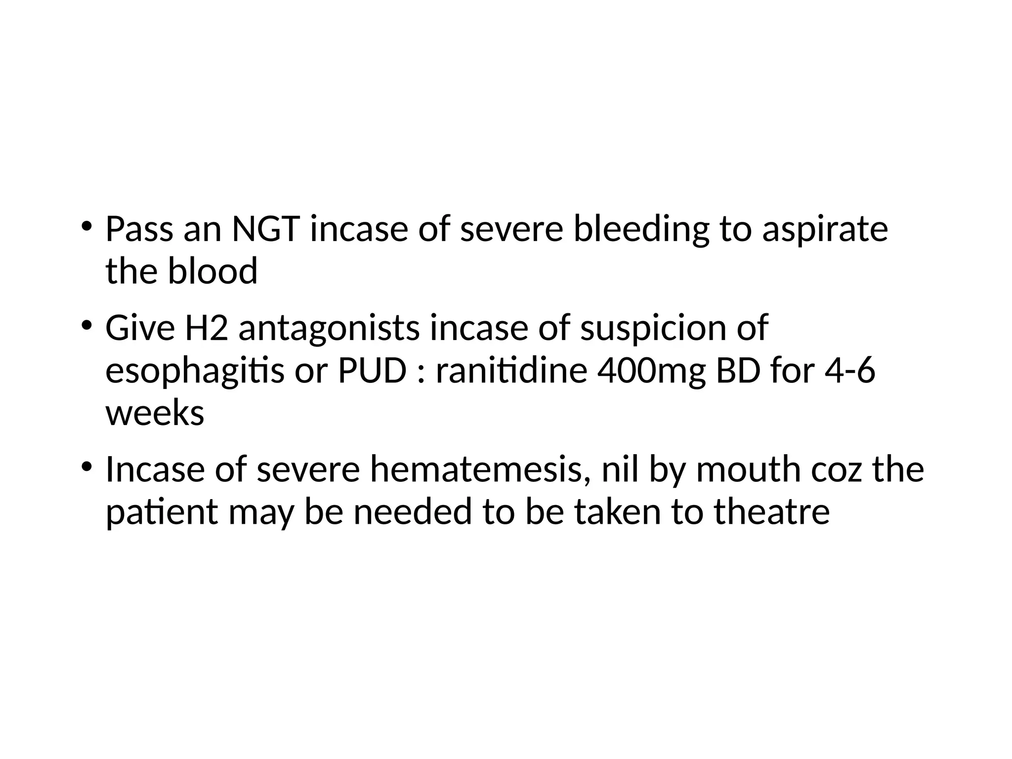 • Pass an NGT incase of severe bleeding to aspirate
the blood
• Give H2 antagonists incase of suspicion of
esophagitis or PUD : ranitidine 400mg BD for 4-6
weeks
• Incase of severe hematemesis, nil by mouth coz the
patient may be needed to be taken to theatre
 