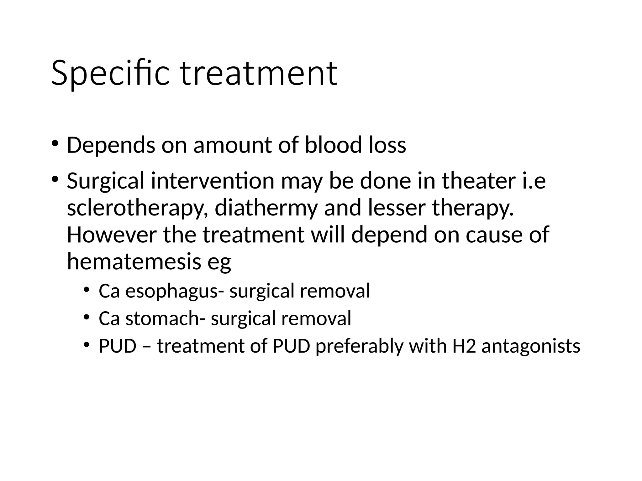 Specific treatment
• Depends on amount of blood loss
• Surgical intervention may be done in theater i.e
sclerotherapy, diathermy and lesser therapy.
However the treatment will depend on cause of
hematemesis eg
• Ca esophagus- surgical removal
• Ca stomach- surgical removal
• PUD – treatment of PUD preferably with H2 antagonists
 