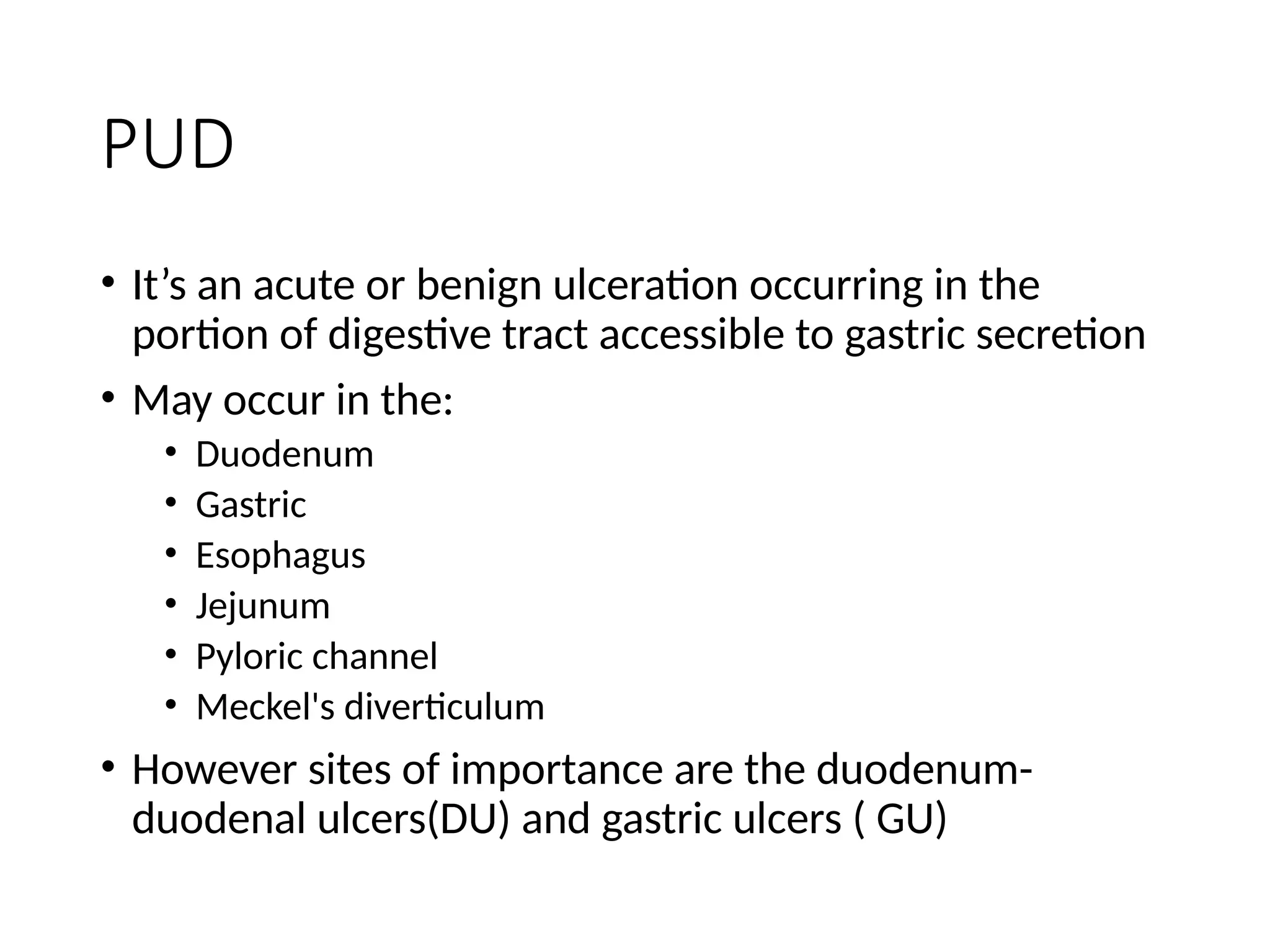 PUD
• It’s an acute or benign ulceration occurring in the
portion of digestive tract accessible to gastric secretion
• May occur in the:
• Duodenum
• Gastric
• Esophagus
• Jejunum
• Pyloric channel
• Meckel's diverticulum
• However sites of importance are the duodenum-
duodenal ulcers(DU) and gastric ulcers ( GU)
 