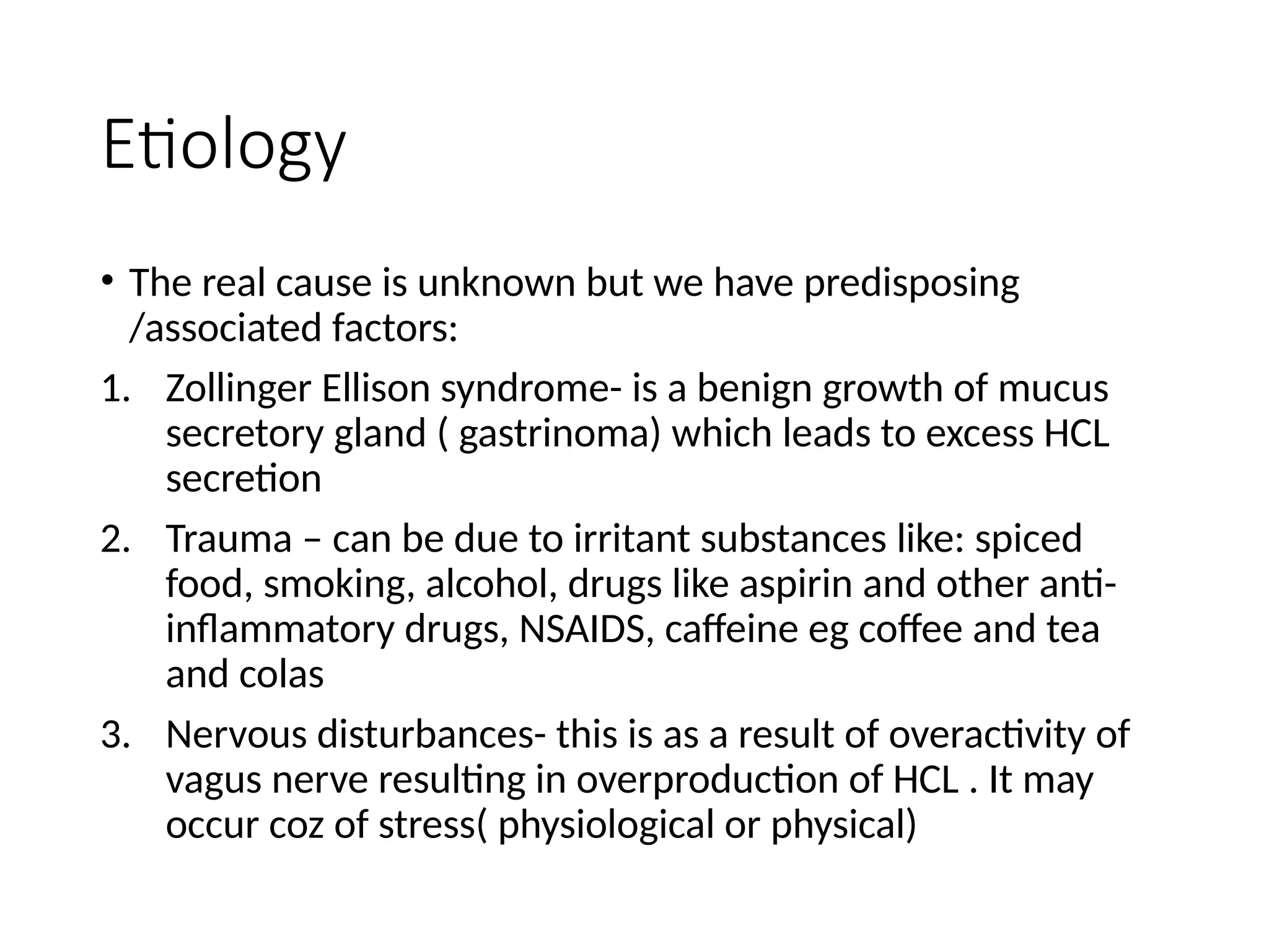 Etiology
• The real cause is unknown but we have predisposing
/associated factors:
1. Zollinger Ellison syndrome- is a benign growth of mucus
secretory gland ( gastrinoma) which leads to excess HCL
secretion
2. Trauma – can be due to irritant substances like: spiced
food, smoking, alcohol, drugs like aspirin and other anti-
inflammatory drugs, NSAIDS, caffeine eg coffee and tea
and colas
3. Nervous disturbances- this is as a result of overactivity of
vagus nerve resulting in overproduction of HCL . It may
occur coz of stress( physiological or physical)
 