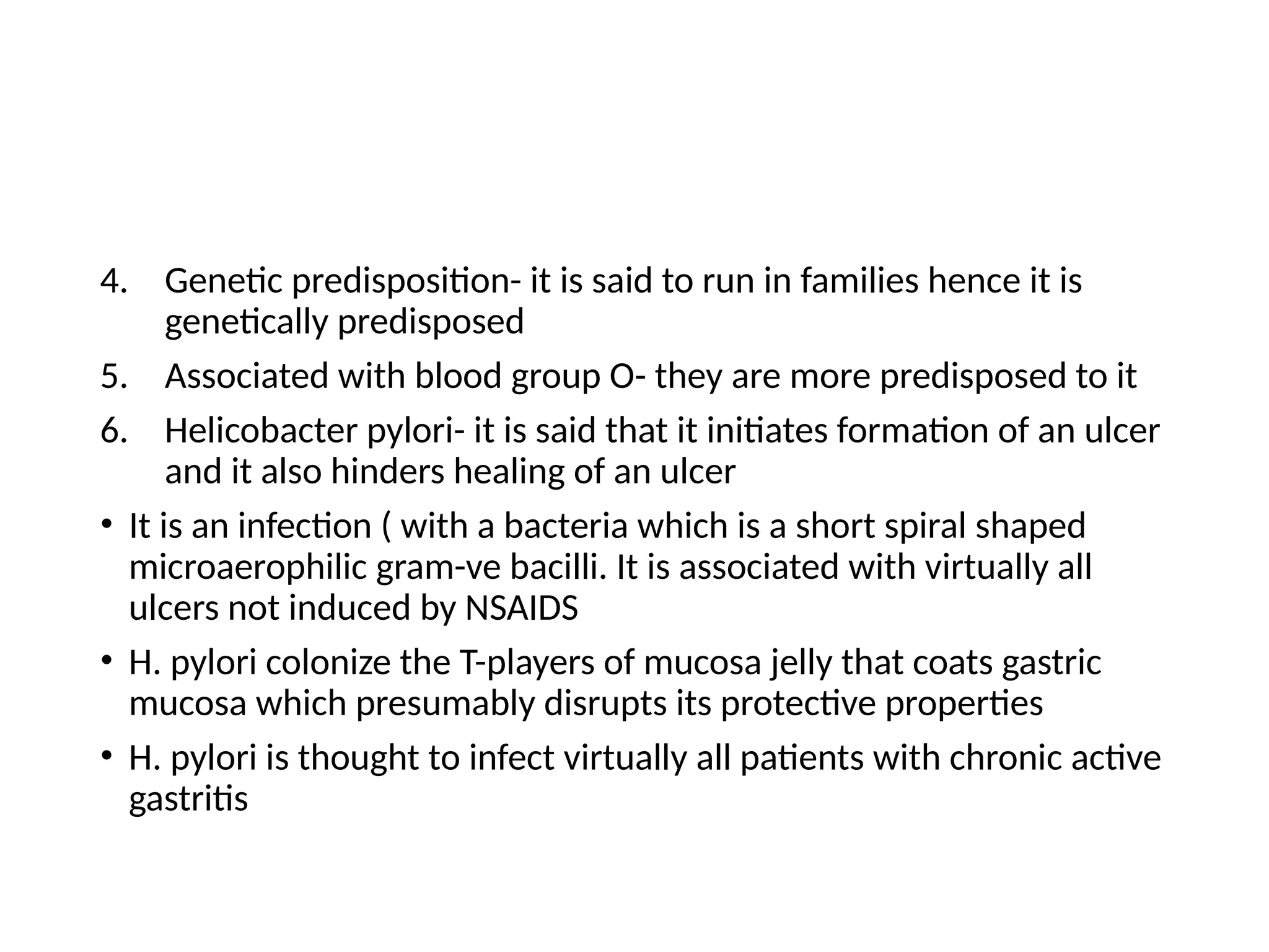 4. Genetic predisposition- it is said to run in families hence it is
genetically predisposed
5. Associated with blood group O- they are more predisposed to it
6. Helicobacter pylori- it is said that it initiates formation of an ulcer
and it also hinders healing of an ulcer
• It is an infection ( with a bacteria which is a short spiral shaped
microaerophilic gram-ve bacilli. It is associated with virtually all
ulcers not induced by NSAIDS
• H. pylori colonize the T-players of mucosa jelly that coats gastric
mucosa which presumably disrupts its protective properties
• H. pylori is thought to infect virtually all patients with chronic active
gastritis
 
