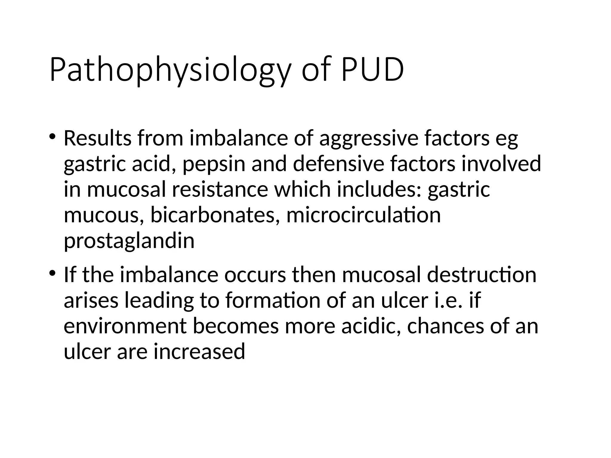 Pathophysiology of PUD
• Results from imbalance of aggressive factors eg
gastric acid, pepsin and defensive factors involved
in mucosal resistance which includes: gastric
mucous, bicarbonates, microcirculation
prostaglandin
• If the imbalance occurs then mucosal destruction
arises leading to formation of an ulcer i.e. if
environment becomes more acidic, chances of an
ulcer are increased
 