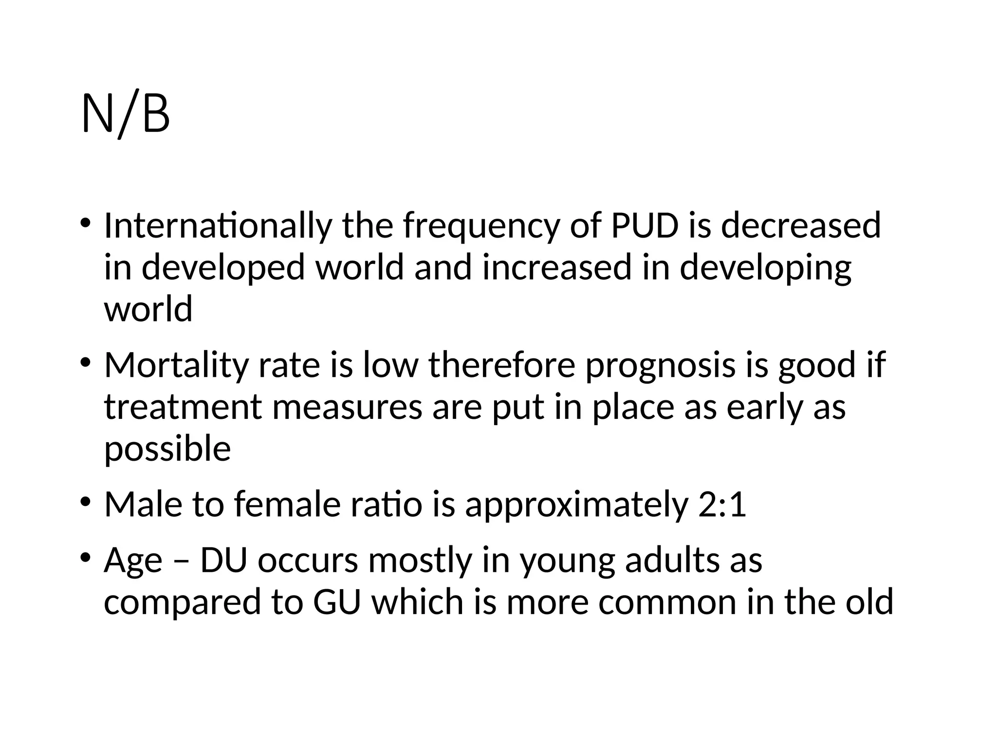 N/B
• Internationally the frequency of PUD is decreased
in developed world and increased in developing
world
• Mortality rate is low therefore prognosis is good if
treatment measures are put in place as early as
possible
• Male to female ratio is approximately 2:1
• Age – DU occurs mostly in young adults as
compared to GU which is more common in the old
 