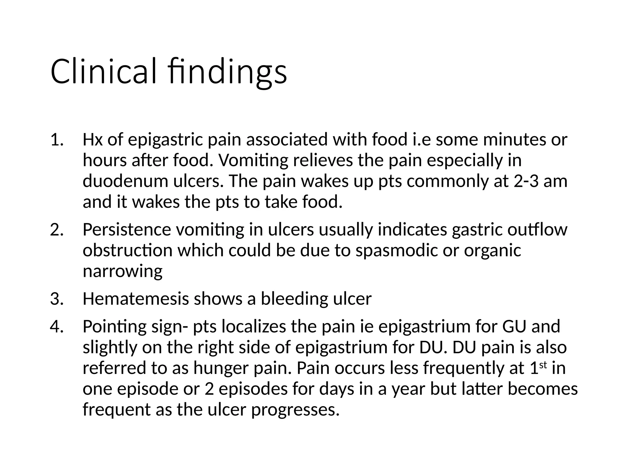 Clinical findings
1. Hx of epigastric pain associated with food i.e some minutes or
hours after food. Vomiting relieves the pain especially in
duodenum ulcers. The pain wakes up pts commonly at 2-3 am
and it wakes the pts to take food.
2. Persistence vomiting in ulcers usually indicates gastric outflow
obstruction which could be due to spasmodic or organic
narrowing
3. Hematemesis shows a bleeding ulcer
4. Pointing sign- pts localizes the pain ie epigastrium for GU and
slightly on the right side of epigastrium for DU. DU pain is also
referred to as hunger pain. Pain occurs less frequently at 1st
in
one episode or 2 episodes for days in a year but latter becomes
frequent as the ulcer progresses.
 