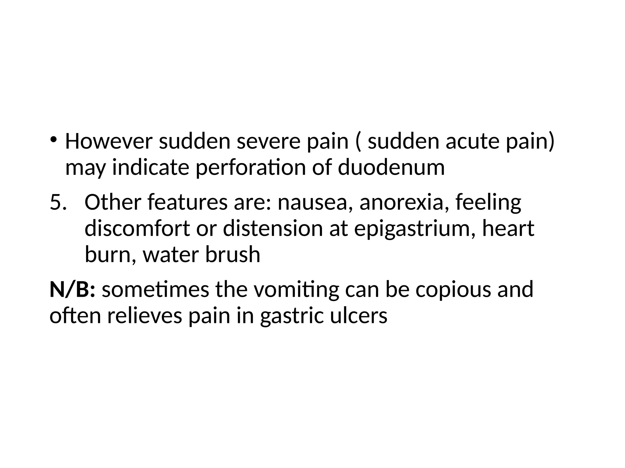 • However sudden severe pain ( sudden acute pain)
may indicate perforation of duodenum
5. Other features are: nausea, anorexia, feeling
discomfort or distension at epigastrium, heart
burn, water brush
N/B: sometimes the vomiting can be copious and
often relieves pain in gastric ulcers
 