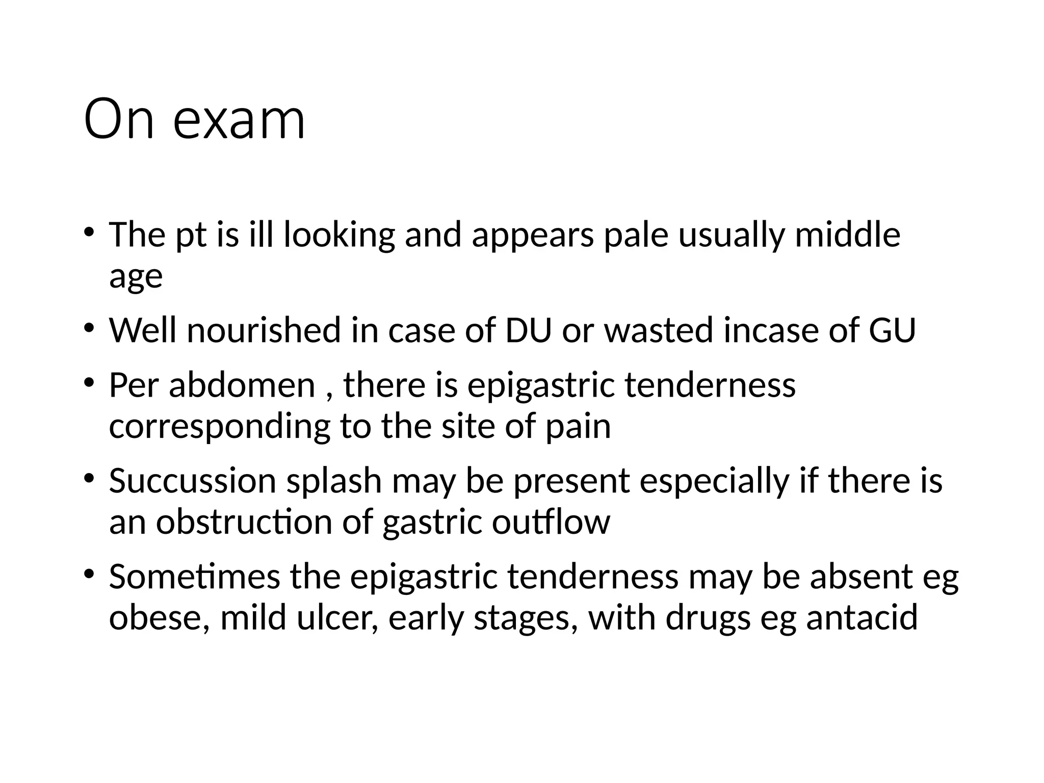 On exam
• The pt is ill looking and appears pale usually middle
age
• Well nourished in case of DU or wasted incase of GU
• Per abdomen , there is epigastric tenderness
corresponding to the site of pain
• Succussion splash may be present especially if there is
an obstruction of gastric outflow
• Sometimes the epigastric tenderness may be absent eg
obese, mild ulcer, early stages, with drugs eg antacid
 