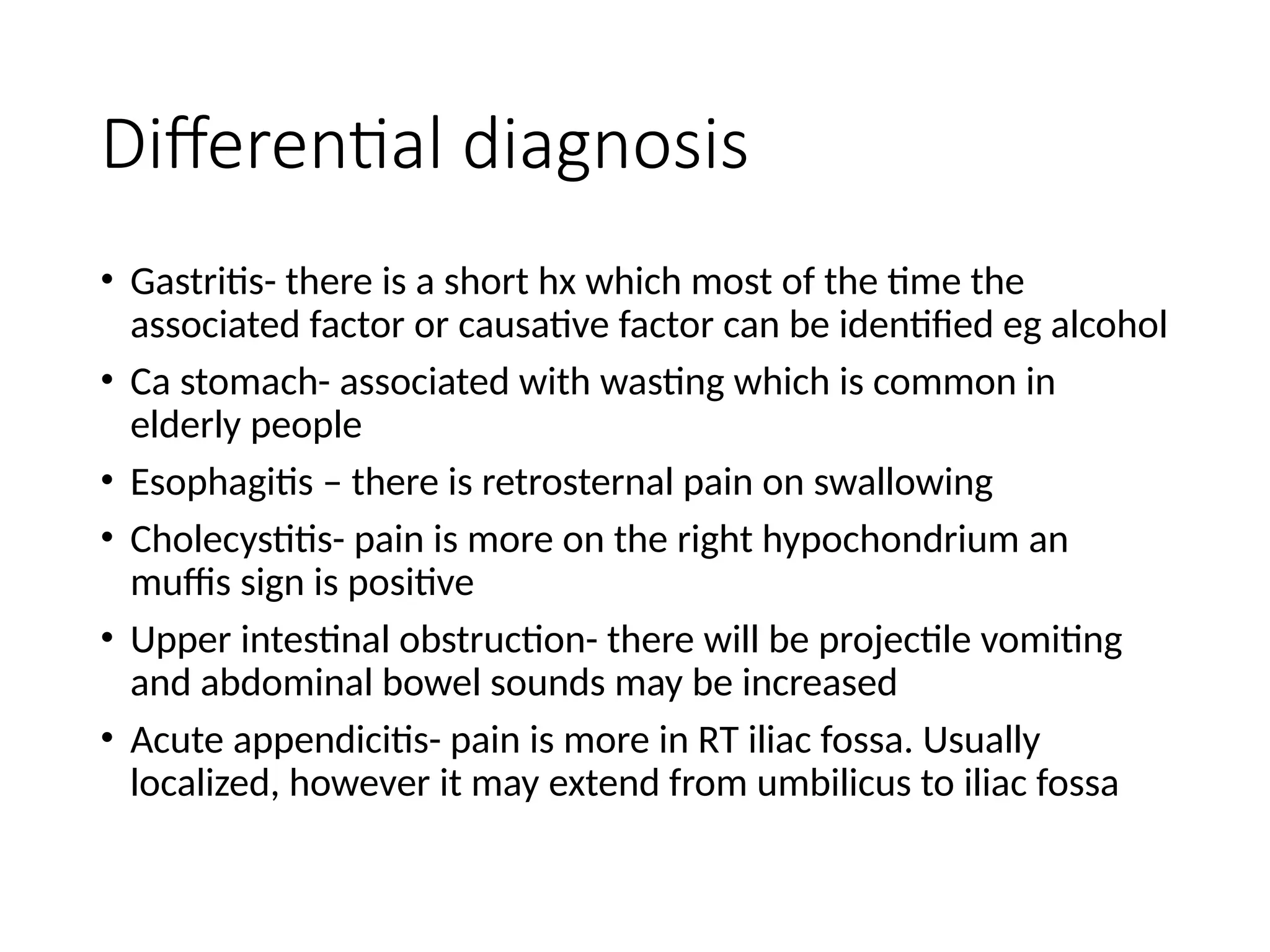 Differential diagnosis
• Gastritis- there is a short hx which most of the time the
associated factor or causative factor can be identified eg alcohol
• Ca stomach- associated with wasting which is common in
elderly people
• Esophagitis – there is retrosternal pain on swallowing
• Cholecystitis- pain is more on the right hypochondrium an
muffis sign is positive
• Upper intestinal obstruction- there will be projectile vomiting
and abdominal bowel sounds may be increased
• Acute appendicitis- pain is more in RT iliac fossa. Usually
localized, however it may extend from umbilicus to iliac fossa
 