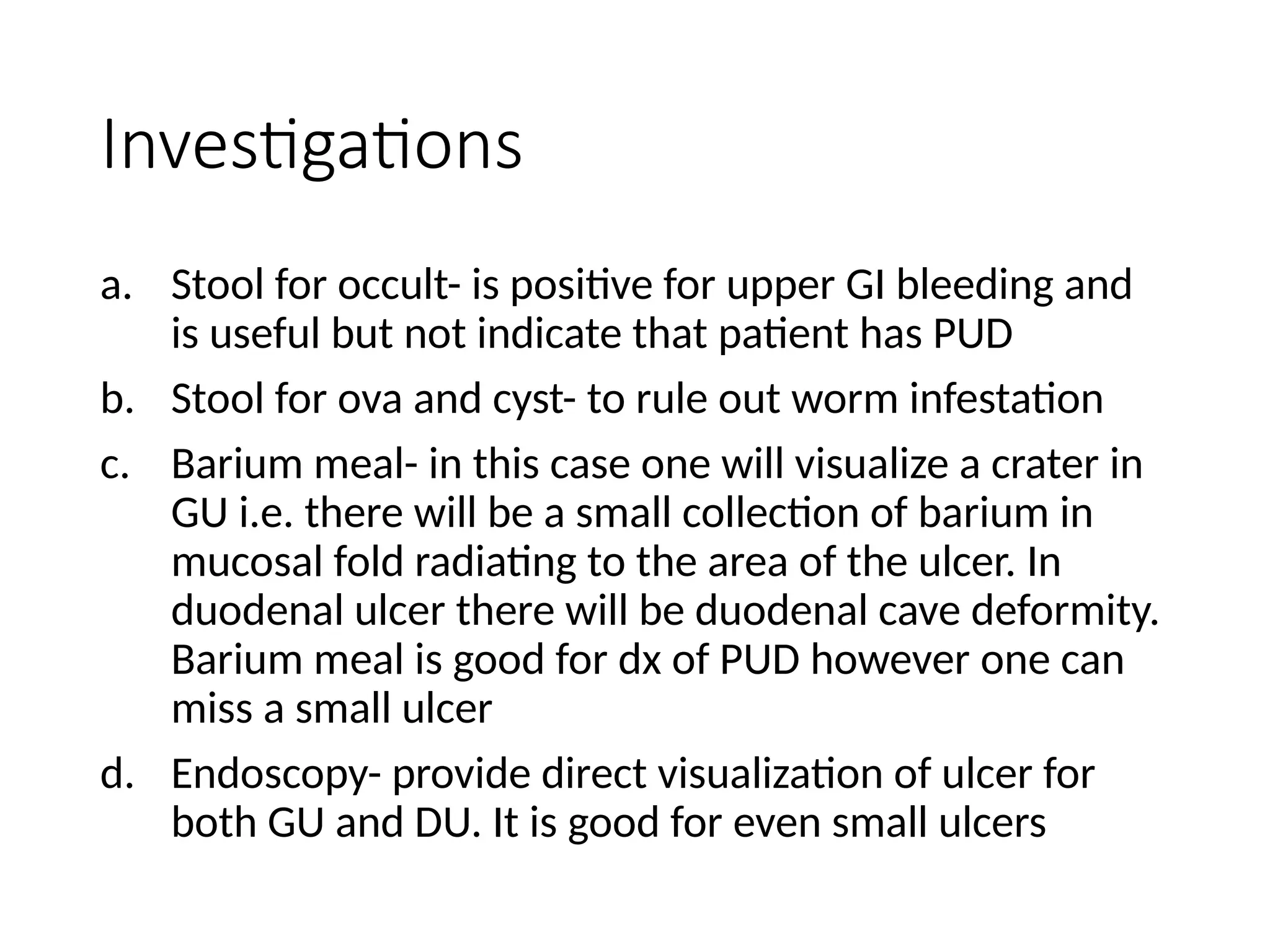 Investigations
a. Stool for occult- is positive for upper GI bleeding and
is useful but not indicate that patient has PUD
b. Stool for ova and cyst- to rule out worm infestation
c. Barium meal- in this case one will visualize a crater in
GU i.e. there will be a small collection of barium in
mucosal fold radiating to the area of the ulcer. In
duodenal ulcer there will be duodenal cave deformity.
Barium meal is good for dx of PUD however one can
miss a small ulcer
d. Endoscopy- provide direct visualization of ulcer for
both GU and DU. It is good for even small ulcers
 
