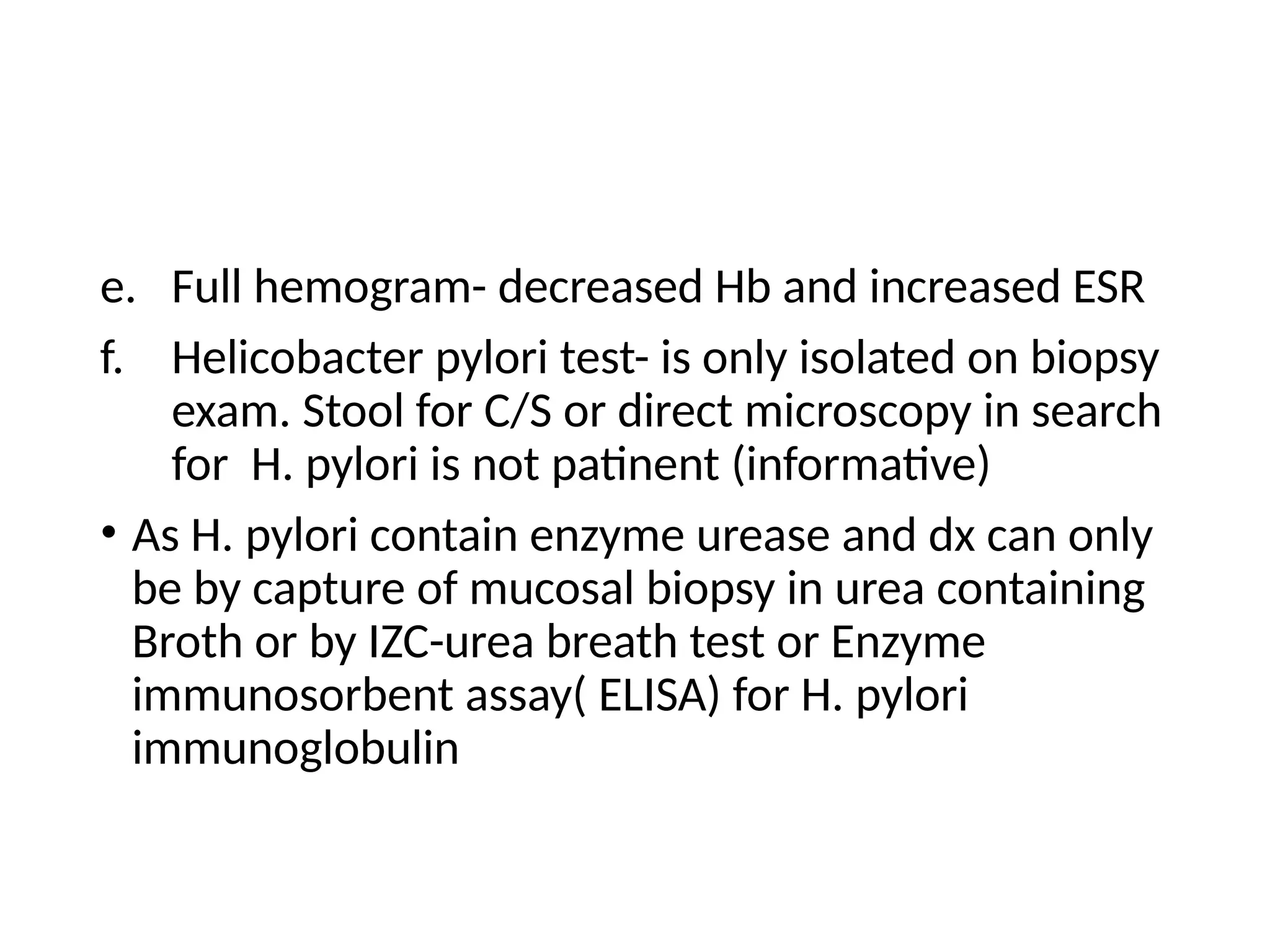 e. Full hemogram- decreased Hb and increased ESR
f. Helicobacter pylori test- is only isolated on biopsy
exam. Stool for C/S or direct microscopy in search
for H. pylori is not patinent (informative)
• As H. pylori contain enzyme urease and dx can only
be by capture of mucosal biopsy in urea containing
Broth or by IZC-urea breath test or Enzyme
immunosorbent assay( ELISA) for H. pylori
immunoglobulin
 