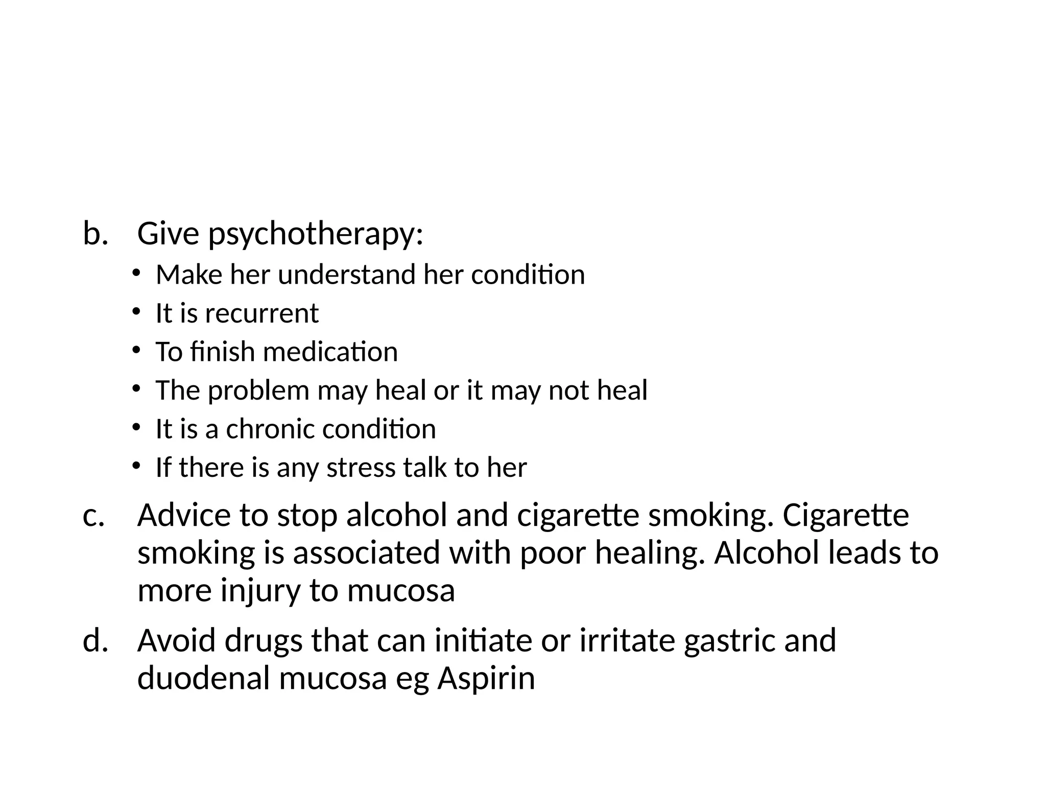 b. Give psychotherapy:
• Make her understand her condition
• It is recurrent
• To finish medication
• The problem may heal or it may not heal
• It is a chronic condition
• If there is any stress talk to her
c. Advice to stop alcohol and cigarette smoking. Cigarette
smoking is associated with poor healing. Alcohol leads to
more injury to mucosa
d. Avoid drugs that can initiate or irritate gastric and
duodenal mucosa eg Aspirin
 
