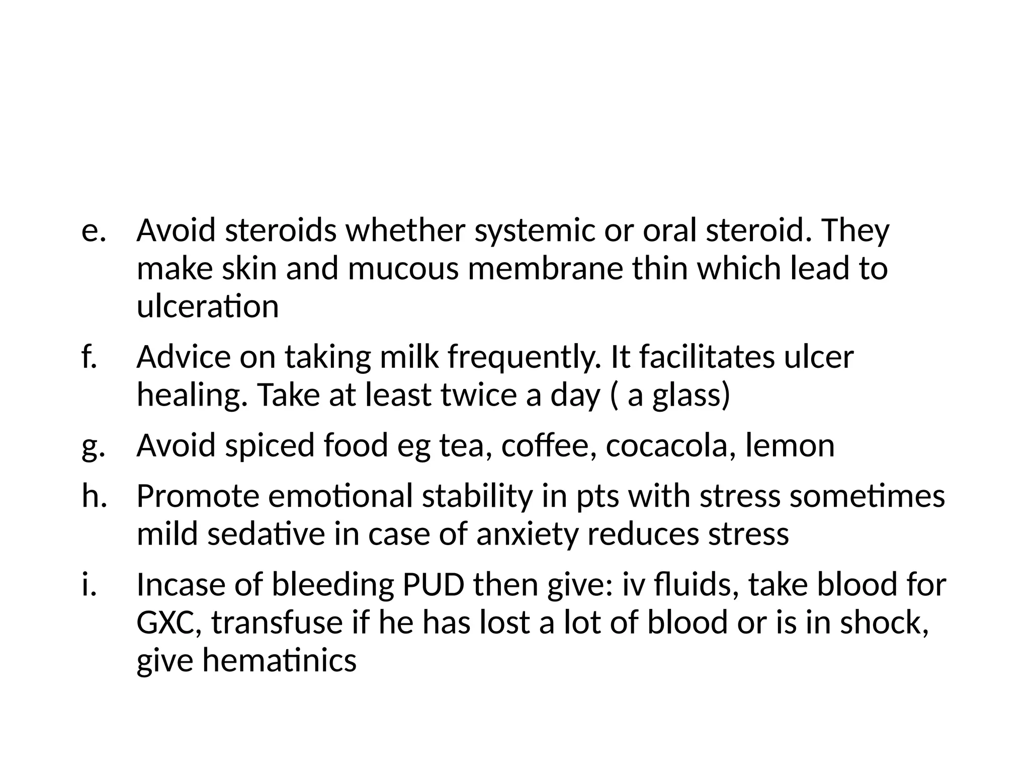 e. Avoid steroids whether systemic or oral steroid. They
make skin and mucous membrane thin which lead to
ulceration
f. Advice on taking milk frequently. It facilitates ulcer
healing. Take at least twice a day ( a glass)
g. Avoid spiced food eg tea, coffee, cocacola, lemon
h. Promote emotional stability in pts with stress sometimes
mild sedative in case of anxiety reduces stress
i. Incase of bleeding PUD then give: iv fluids, take blood for
GXC, transfuse if he has lost a lot of blood or is in shock,
give hematinics
 