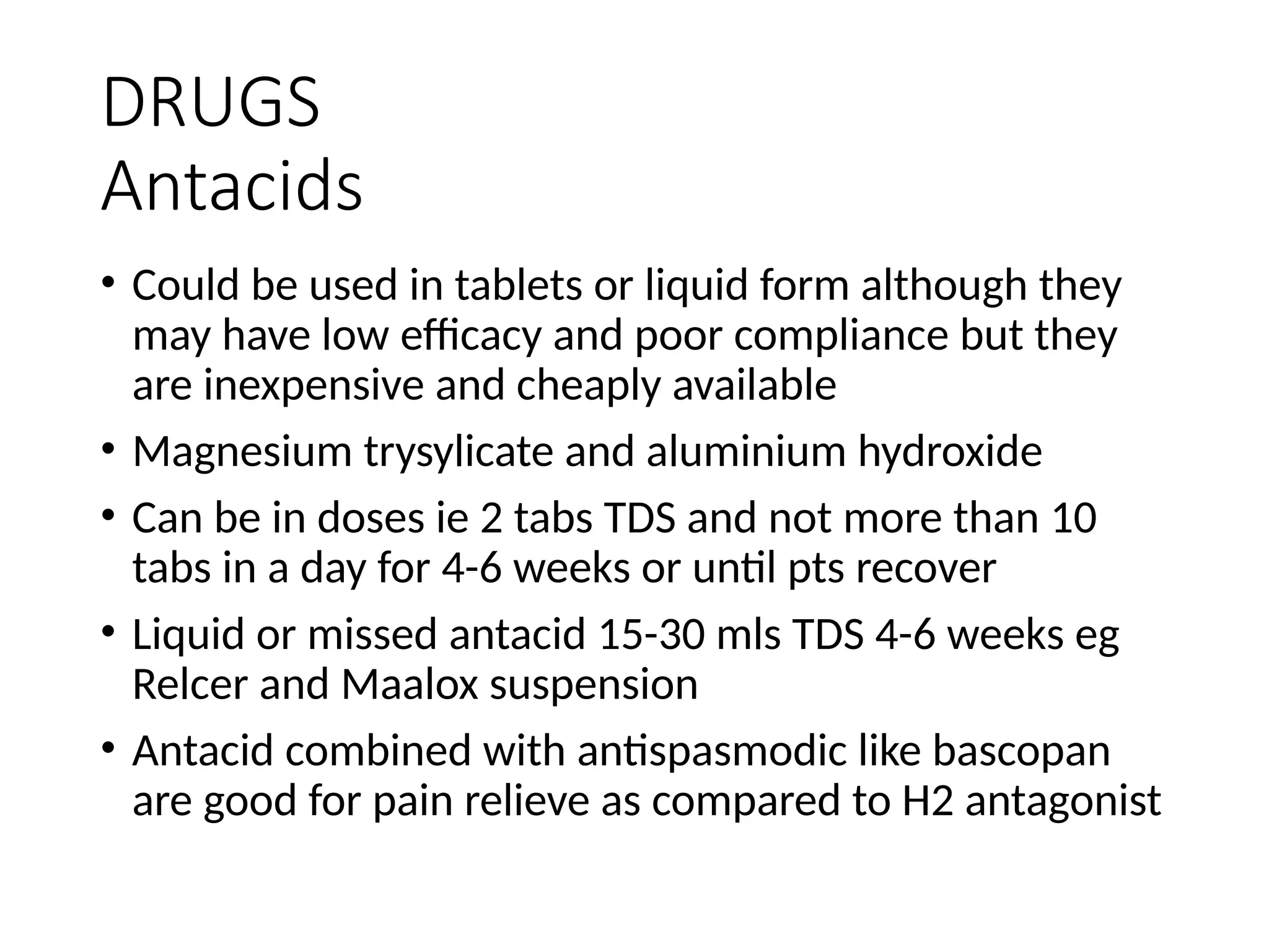 DRUGS
Antacids
• Could be used in tablets or liquid form although they
may have low efficacy and poor compliance but they
are inexpensive and cheaply available
• Magnesium trysylicate and aluminium hydroxide
• Can be in doses ie 2 tabs TDS and not more than 10
tabs in a day for 4-6 weeks or until pts recover
• Liquid or missed antacid 15-30 mls TDS 4-6 weeks eg
Relcer and Maalox suspension
• Antacid combined with antispasmodic like bascopan
are good for pain relieve as compared to H2 antagonist
 