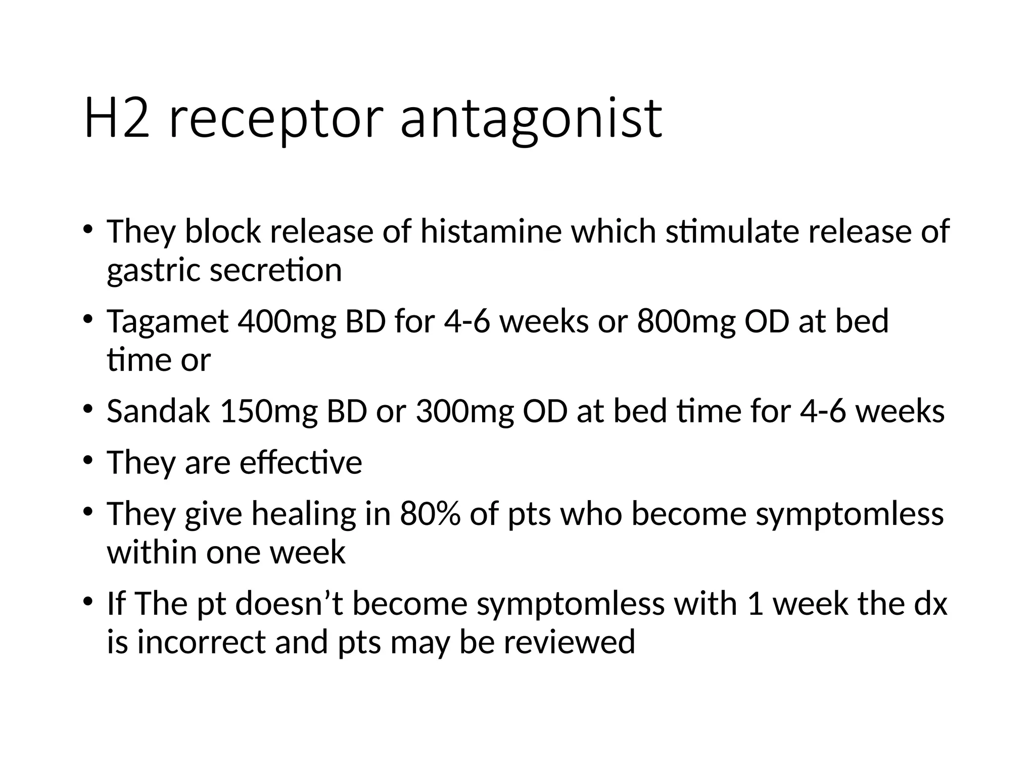 H2 receptor antagonist
• They block release of histamine which stimulate release of
gastric secretion
• Tagamet 400mg BD for 4-6 weeks or 800mg OD at bed
time or
• Sandak 150mg BD or 300mg OD at bed time for 4-6 weeks
• They are effective
• They give healing in 80% of pts who become symptomless
within one week
• If The pt doesn’t become symptomless with 1 week the dx
is incorrect and pts may be reviewed
 