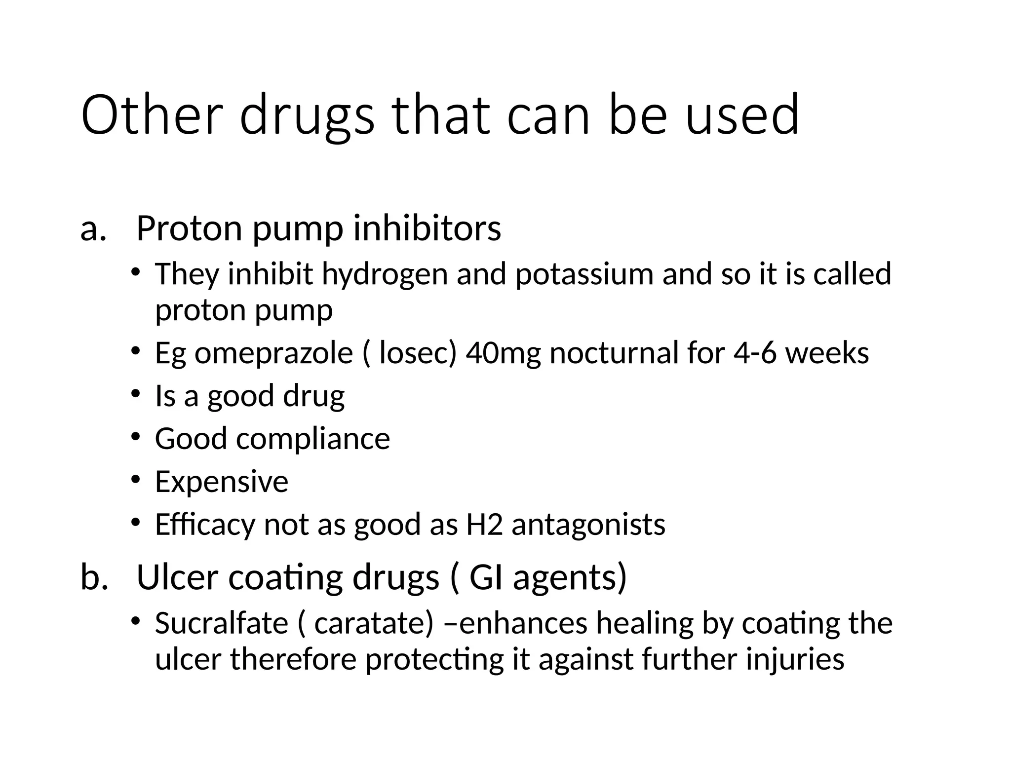 Other drugs that can be used
a. Proton pump inhibitors
• They inhibit hydrogen and potassium and so it is called
proton pump
• Eg omeprazole ( losec) 40mg nocturnal for 4-6 weeks
• Is a good drug
• Good compliance
• Expensive
• Efficacy not as good as H2 antagonists
b. Ulcer coating drugs ( GI agents)
• Sucralfate ( caratate) –enhances healing by coating the
ulcer therefore protecting it against further injuries
 