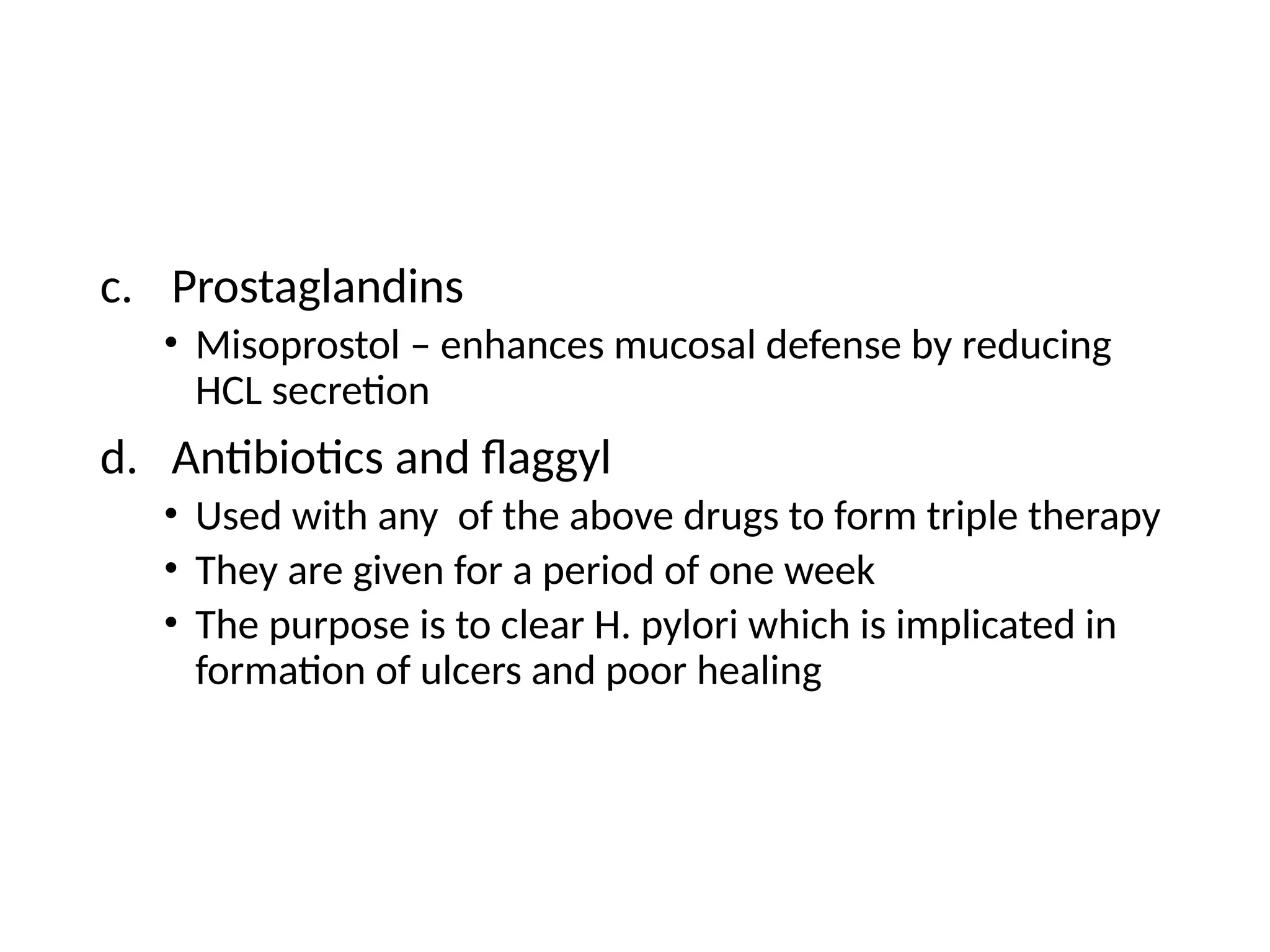 c. Prostaglandins
• Misoprostol – enhances mucosal defense by reducing
HCL secretion
d. Antibiotics and flaggyl
• Used with any of the above drugs to form triple therapy
• They are given for a period of one week
• The purpose is to clear H. pylori which is implicated in
formation of ulcers and poor healing
 
