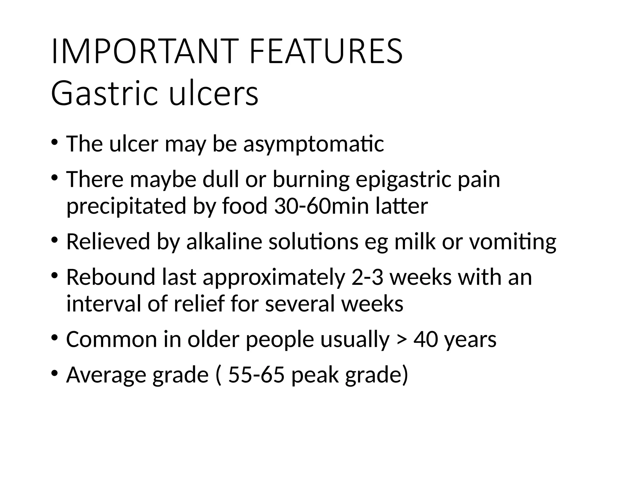 IMPORTANT FEATURES
Gastric ulcers
• The ulcer may be asymptomatic
• There maybe dull or burning epigastric pain
precipitated by food 30-60min latter
• Relieved by alkaline solutions eg milk or vomiting
• Rebound last approximately 2-3 weeks with an
interval of relief for several weeks
• Common in older people usually > 40 years
• Average grade ( 55-65 peak grade)
 