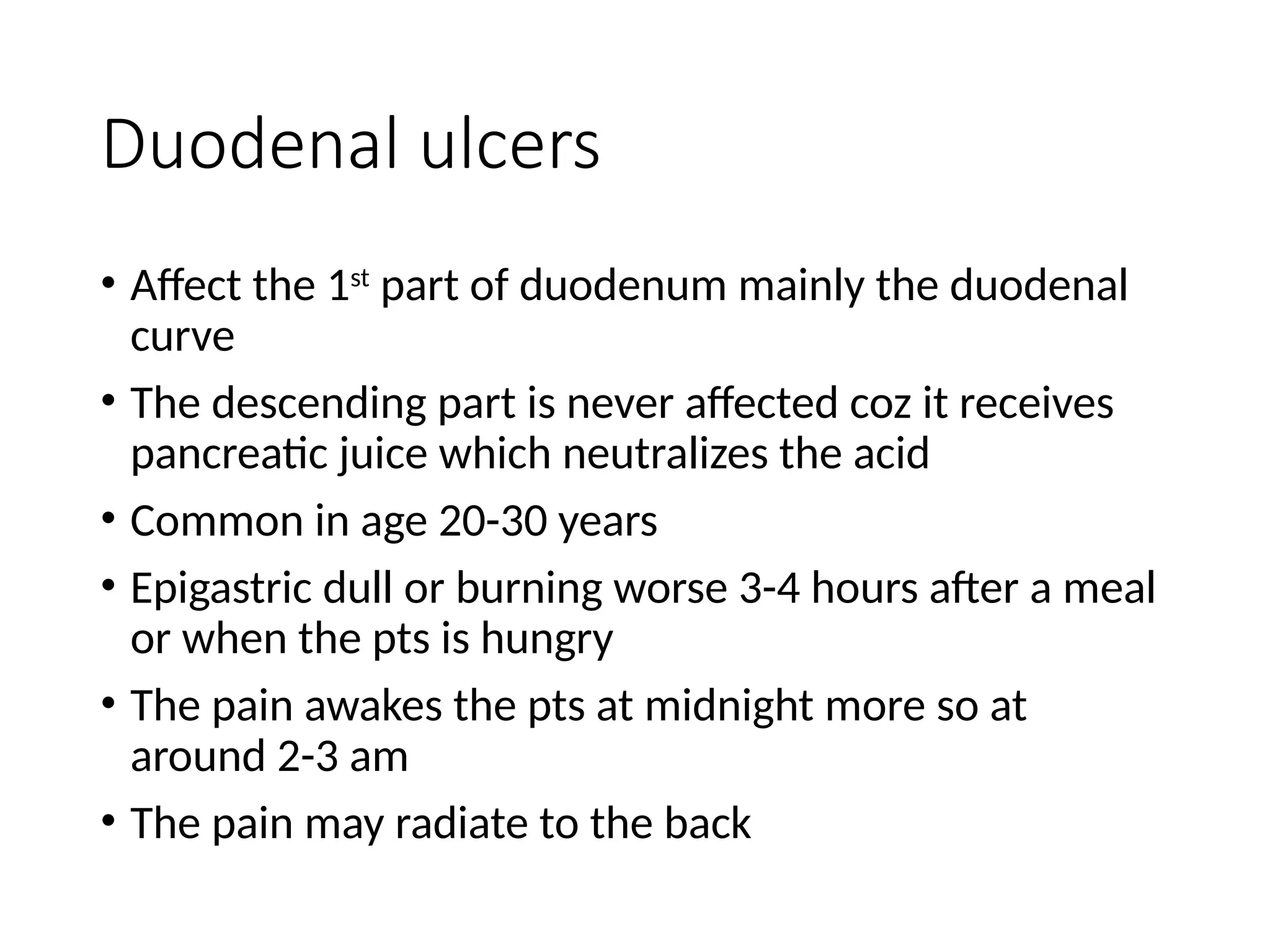 Duodenal ulcers
• Affect the 1st
part of duodenum mainly the duodenal
curve
• The descending part is never affected coz it receives
pancreatic juice which neutralizes the acid
• Common in age 20-30 years
• Epigastric dull or burning worse 3-4 hours after a meal
or when the pts is hungry
• The pain awakes the pts at midnight more so at
around 2-3 am
• The pain may radiate to the back
 