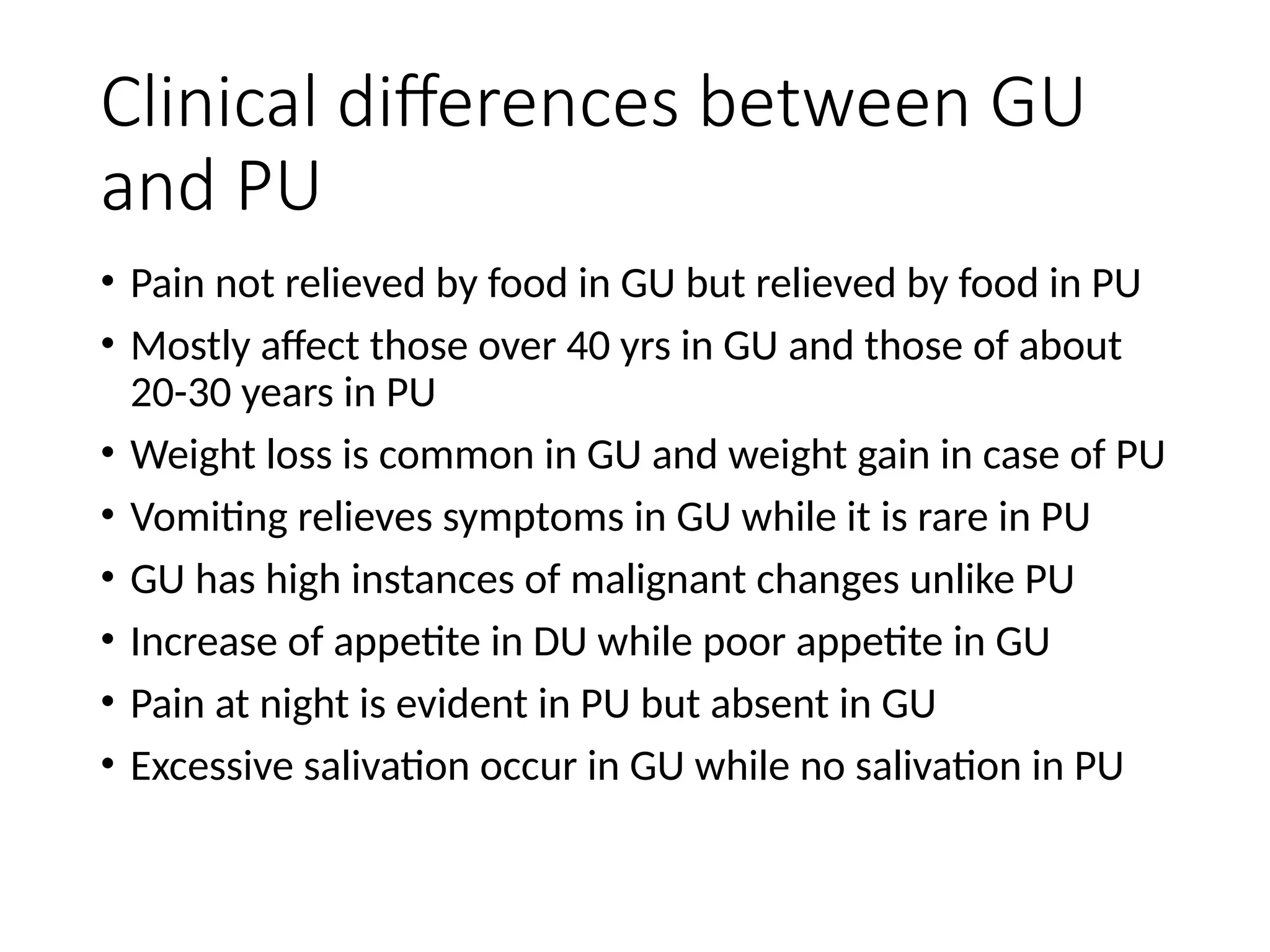 Clinical differences between GU
and PU
• Pain not relieved by food in GU but relieved by food in PU
• Mostly affect those over 40 yrs in GU and those of about
20-30 years in PU
• Weight loss is common in GU and weight gain in case of PU
• Vomiting relieves symptoms in GU while it is rare in PU
• GU has high instances of malignant changes unlike PU
• Increase of appetite in DU while poor appetite in GU
• Pain at night is evident in PU but absent in GU
• Excessive salivation occur in GU while no salivation in PU
 
